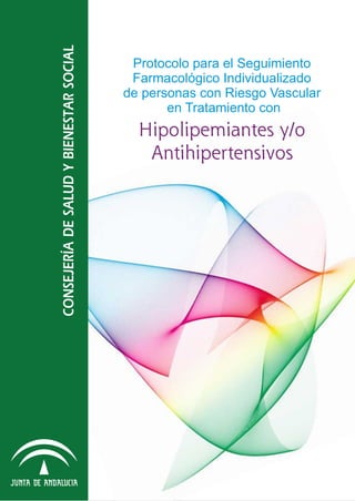 Hipolipemiantes y/o
Antihipertensivos
Protocolo para el Seguimiento
Farmacológico Individualizado
de personas con Riesgo Vascular
en Tratamiento con
CONSEJERÍADESALUDYBIENESTARSOCIAL
ProtocoloparaelSeguimientoFarmacológicoIndividualizadodepersonasconRiesgoVascularenTratamientoconHipolipemiantesy/oAntihipertensivos.
 