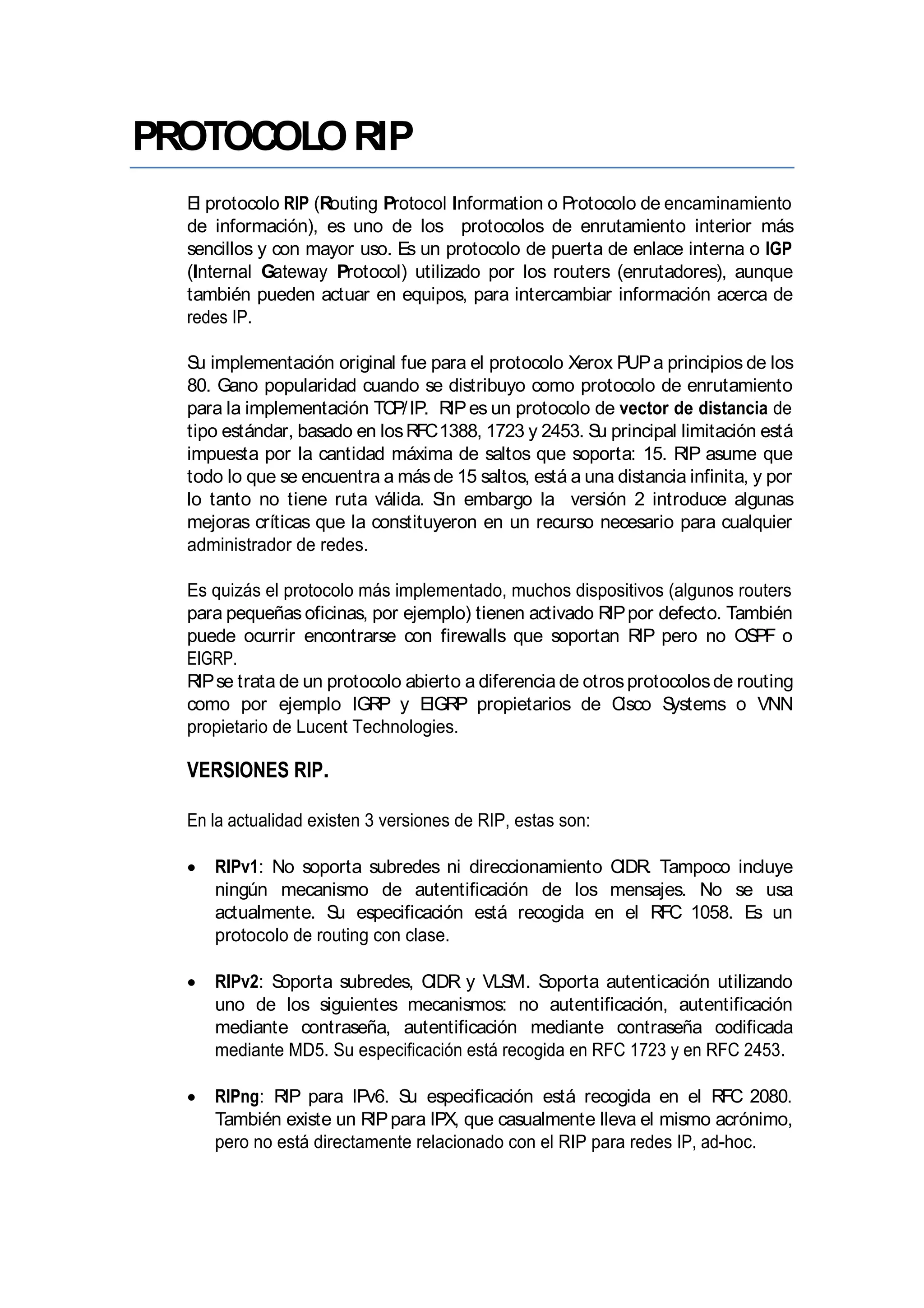 PROTOCOLORIP
El protocolo RIP (Routing Protocol Information o Protocolo de encaminamiento
de información), es uno de los protocolos de enrutamiento interior más
sencillos y con mayor uso. Es un protocolo de puerta de enlace interna o IGP
(Internal Gateway Protocol) utilizado por los routers (enrutadores), aunque
también pueden actuar en equipos, para intercambiar información acerca de
redes IP.
Su implementación original fue para el protocolo Xerox PUPa principios de los
80. Gano popularidad cuando se distribuyo como protocolo de enrutamiento
para la implementación TCP/IP. RIPes un protocolo de vector de distancia de
tipo estándar, basado en losRFC1388, 1723 y 2453. Su principal limitación está
impuesta por la cantidad máxima de saltos que soporta: 15. RIP asume que
todo lo que se encuentra a más de 15 saltos, está a una distancia infinita, y por
lo tanto no tiene ruta válida. Sin embargo la versión 2 introduce algunas
mejoras críticas que la constituyeron en un recurso necesario para cualquier
administrador de redes.
Es quizás el protocolo más implementado, muchos dispositivos (algunos routers
para pequeñas oficinas, por ejemplo) tienen activado RIPpor defecto. También
puede ocurrir encontrarse con firewalls que soportan RIP pero no OSPF o
EIGRP.
RIPse trata de un protocolo abierto a diferencia de otrosprotocolosde routing
como por ejemplo IGRP y EIGRP propietarios de Cisco Systems o VNN
propietario de Lucent Technologies.
VERSIONES RIP.
En la actualidad existen 3 versiones de RIP, estas son:
RIPv1: No soporta subredes ni direccionamiento CIDR. Tampoco incluye
ningún mecanismo de autentificación de los mensajes. No se usa
actualmente. Su especificación está recogida en el RFC 1058. Es un
protocolo de routing con clase.
RIPv2: Soporta subredes, CIDR y VLSM. Soporta autenticación utilizando
uno de los siguientes mecanismos: no autentificación, autentificación
mediante contraseña, autentificación mediante contraseña codificada
mediante MD5. Su especificación está recogida en RFC 1723 y en RFC 2453.
RIPng: RIP para IPv6. Su especificación está recogida en el RFC 2080.
También existe un RIPpara IPX, que casualmente lleva el mismo acrónimo,
pero no está directamente relacionado con el RIP para redes IP, ad-hoc.
 