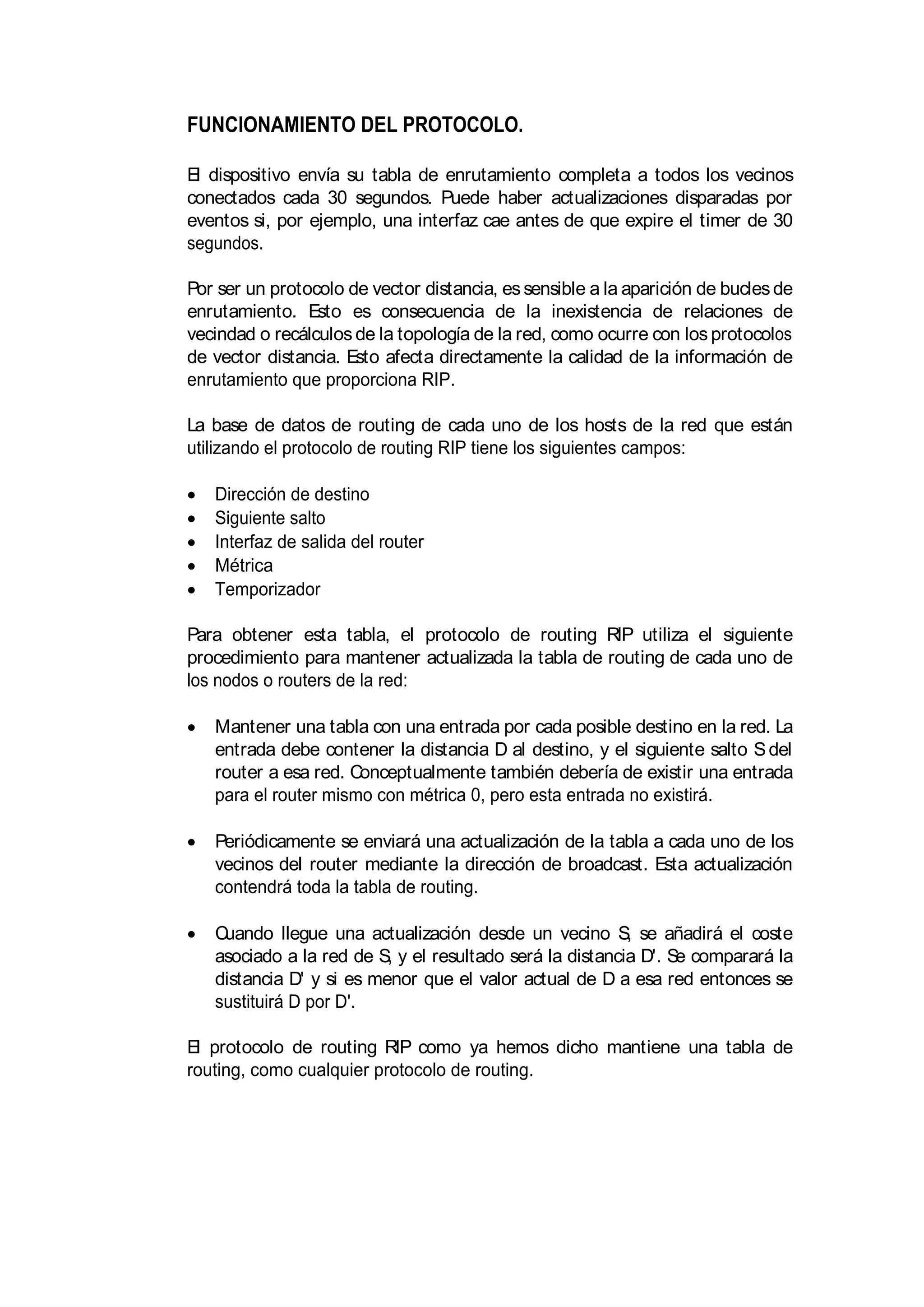 FUNCIONAMIENTO DEL PROTOCOLO.
El dispositivo envía su tabla de enrutamiento completa a todos los vecinos
conectados cada 30 segundos. Puede haber actualizaciones disparadas por
eventos si, por ejemplo, una interfaz cae antes de que expire el timer de 30
segundos.
Por ser un protocolo de vector distancia, essensible a la aparición de buclesde
enrutamiento. Esto es consecuencia de la inexistencia de relaciones de
vecindad o recálculos de la topología de la red, como ocurre con los protocolos
de vector distancia. Esto afecta directamente la calidad de la información de
enrutamiento que proporciona RIP.
La base de datos de routing de cada uno de los hosts de la red que están
utilizando el protocolo de routing RIP tiene los siguientes campos:
Dirección de destino
Siguiente salto
Interfaz de salida del router
Métrica
Temporizador
Para obtener esta tabla, el protocolo de routing RIP utiliza el siguiente
procedimiento para mantener actualizada la tabla de routing de cada uno de
los nodos o routers de la red:
Mantener una tabla con una entrada por cada posible destino en la red. La
entrada debe contener la distancia D al destino, y el siguiente salto Sdel
router a esa red. Conceptualmente también debería de existir una entrada
para el router mismo con métrica 0, pero esta entrada no existirá.
Periódicamente se enviará una actualización de la tabla a cada uno de los
vecinos del router mediante la dirección de broadcast. Esta actualización
contendrá toda la tabla de routing.
Cuando llegue una actualización desde un vecino S, se añadirá el coste
asociado a la red de S, y el resultado será la distancia D'. Se comparará la
distancia D' y si es menor que el valor actual de D a esa red entonces se
sustituirá D por D'.
El protocolo de routing RIP como ya hemos dicho mantiene una tabla de
routing, como cualquier protocolo de routing.
 