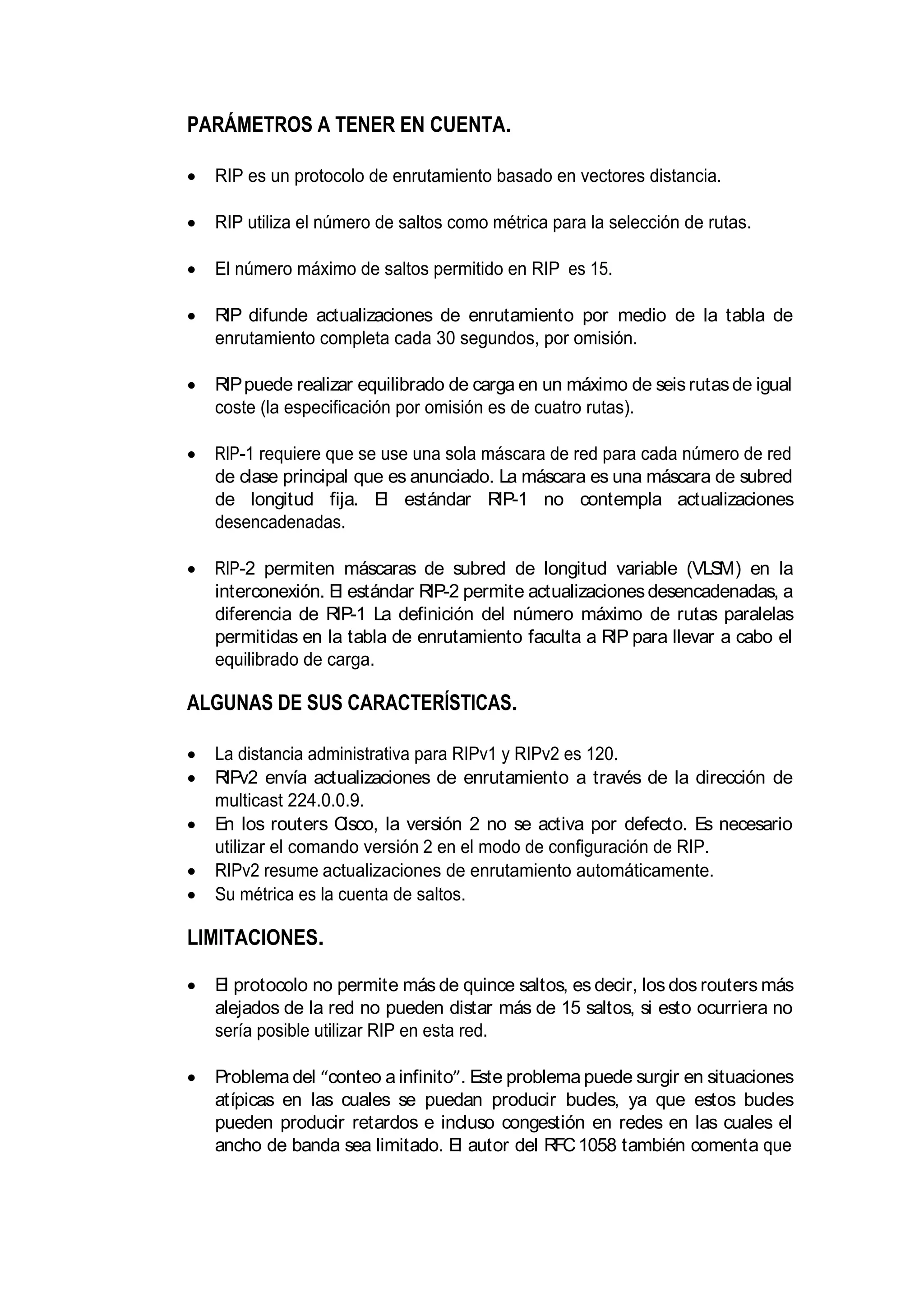 PARÁMETROS A TENER EN CUENTA.
RIP es un protocolo de enrutamiento basado en vectores distancia.
RIP utiliza el número de saltos como métrica para la selección de rutas.
El número máximo de saltos permitido en RIP es 15.
RIP difunde actualizaciones de enrutamiento por medio de la tabla de
enrutamiento completa cada 30 segundos, por omisión.
RIPpuede realizar equilibrado de carga en un máximo de seisrutasde igual
coste (la especificación por omisión es de cuatro rutas).
RIP-1 requiere que se use una sola máscara de red para cada número de red
de clase principal que es anunciado. La máscara es una máscara de subred
de longitud fija. El estándar RIP-1 no contempla actualizaciones
desencadenadas.
RIP-2 permiten máscaras de subred de longitud variable (VLSM) en la
interconexión. El estándar RIP-2 permite actualizacionesdesencadenadas, a
diferencia de RIP-1 La definición del número máximo de rutas paralelas
permitidas en la tabla de enrutamiento faculta a RIP para llevar a cabo el
equilibrado de carga.
ALGUNAS DE SUS CARACTERÍSTICAS.
La distancia administrativa para RIPv1 y RIPv2 es 120.
RIPv2 envía actualizaciones de enrutamiento a través de la dirección de
multicast 224.0.0.9.
En los routers Cisco, la versión 2 no se activa por defecto. Es necesario
utilizar el comando versión 2 en el modo de configuración de RIP.
RIPv2 resume actualizaciones de enrutamiento automáticamente.
Su métrica es la cuenta de saltos.
LIMITACIONES.
El protocolo no permite más de quince saltos, es decir, los dos routers más
alejados de la red no pueden distar más de 15 saltos, si esto ocurriera no
sería posible utilizar RIP en esta red.
Problema del conteo a infinito . Este problema puede surgir en situaciones
atípicas en las cuales se puedan producir bucles, ya que estos bucles
pueden producir retardos e incluso congestión en redes en las cuales el
ancho de banda sea limitado. El autor del RFC1058 también comenta que
 