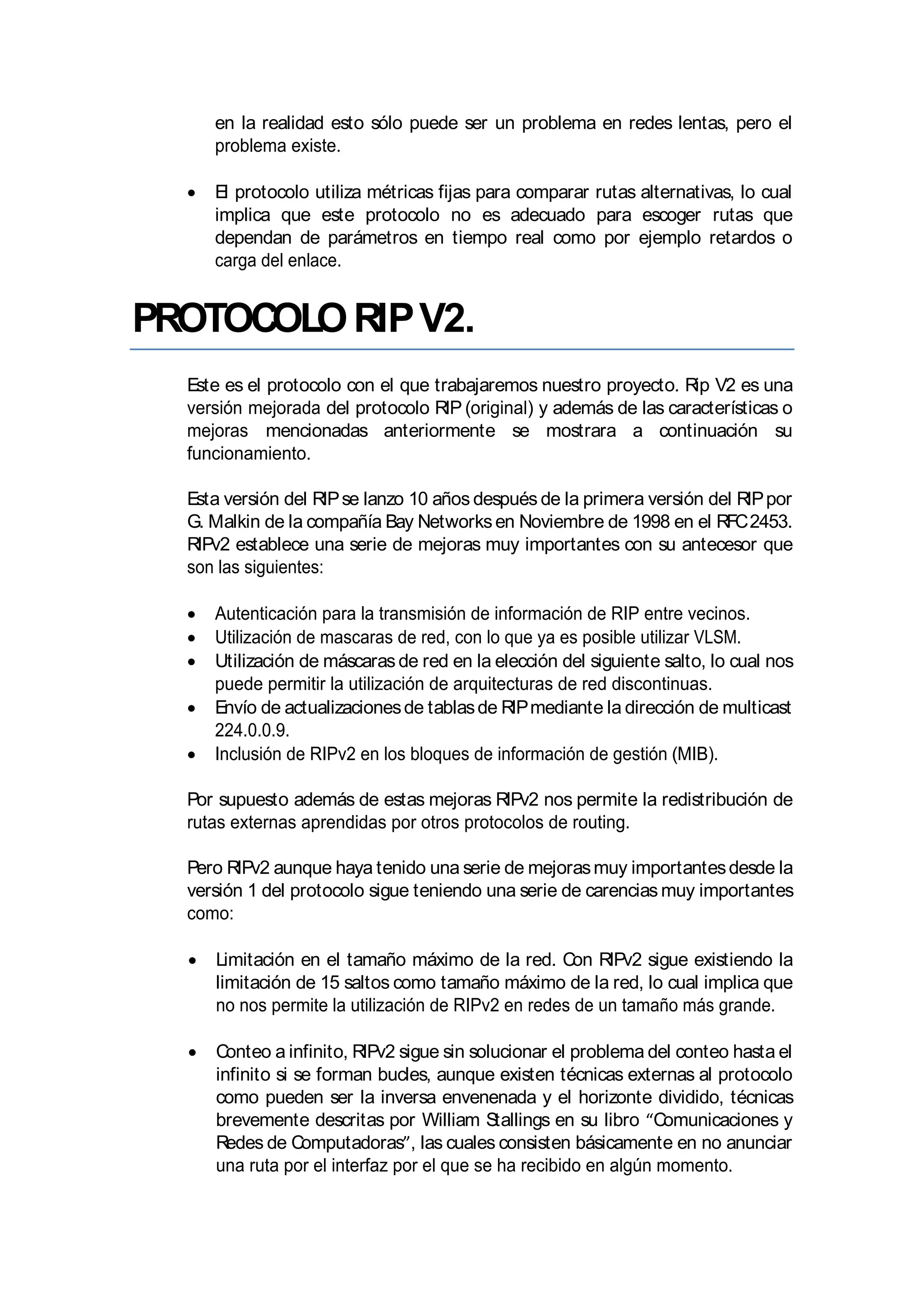 en la realidad esto sólo puede ser un problema en redes lentas, pero el
problema existe.
El protocolo utiliza métricas fijas para comparar rutas alternativas, lo cual
implica que este protocolo no es adecuado para escoger rutas que
dependan de parámetros en tiempo real como por ejemplo retardos o
carga del enlace.
PROTOCOLORIPV2.
Este es el protocolo con el que trabajaremos nuestro proyecto. Rip V2 es una
versión mejorada del protocolo RIP (original) y además de las características o
mejoras mencionadas anteriormente se mostrara a continuación su
funcionamiento.
Esta versión del RIPse lanzo 10 años después de la primera versión del RIPpor
G. Malkin de la compañía Bay Networksen Noviembre de 1998 en el RFC2453.
RIPv2 establece una serie de mejoras muy importantes con su antecesor que
son las siguientes:
Autenticación para la transmisión de información de RIP entre vecinos.
Utilización de mascaras de red, con lo que ya es posible utilizar VLSM.
Utilización de máscaras de red en la elección del siguiente salto, lo cual nos
puede permitir la utilización de arquitecturas de red discontinuas.
Envío de actualizacionesde tablasde RIPmediante la dirección de multicast
224.0.0.9.
Inclusión de RIPv2 en los bloques de información de gestión (MIB).
Por supuesto además de estas mejoras RIPv2 nos permite la redistribución de
rutas externas aprendidas por otros protocolos de routing.
Pero RIPv2 aunque haya tenido una serie de mejorasmuy importantesdesde la
versión 1 del protocolo sigue teniendo una serie de carencias muy importantes
como:
Limitación en el tamaño máximo de la red. Con RIPv2 sigue existiendo la
limitación de 15 saltos como tamaño máximo de la red, lo cual implica que
no nos permite la utilización de RIPv2 en redes de un tamaño más grande.
Conteo a infinito, RIPv2 sigue sin solucionar el problema del conteo hasta el
infinito si se forman bucles, aunque existen técnicas externas al protocolo
como pueden ser la inversa envenenada y el horizonte dividido, técnicas
brevemente descritas por William Stallings en su libro Comunicaciones y
Redes de Computadoras , las cuales consisten básicamente en no anunciar
una ruta por el interfaz por el que se ha recibido en algún momento.
 