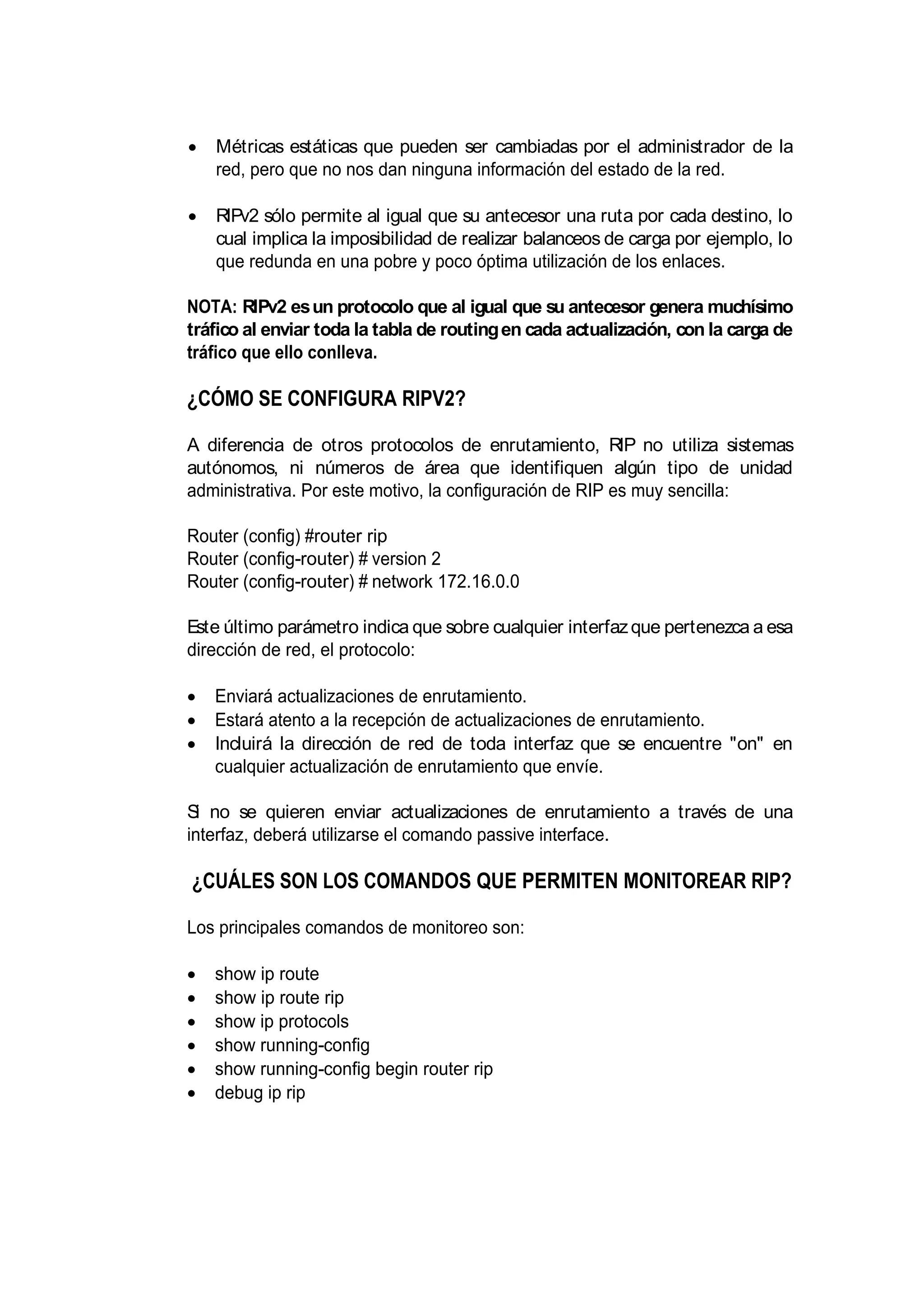 Métricas estáticas que pueden ser cambiadas por el administrador de la
red, pero que no nos dan ninguna información del estado de la red.
RIPv2 sólo permite al igual que su antecesor una ruta por cada destino, lo
cual implica la imposibilidad de realizar balanceos de carga por ejemplo, lo
que redunda en una pobre y poco óptima utilización de los enlaces.
NOTA: RIPv2 esun protocolo que al igual que su antecesor genera muchísimo
tráfico al enviar toda la tabla de routingen cada actualización, con la carga de
tráfico que ello conlleva.
¿CÓMO SE CONFIGURA RIPV2?
A diferencia de otros protocolos de enrutamiento, RIP no utiliza sistemas
autónomos, ni números de área que identifiquen algún tipo de unidad
administrativa. Por este motivo, la configuración de RIP es muy sencilla:
Router (config) #router rip
Router (config-router) # version 2
Router (config-router) # network 172.16.0.0
Este último parámetro indica que sobre cualquier interfazque pertenezca a esa
dirección de red, el protocolo:
Enviará actualizaciones de enrutamiento.
Estará atento a la recepción de actualizaciones de enrutamiento.
Incluirá la dirección de red de toda interfaz que se encuentre "on" en
cualquier actualización de enrutamiento que envíe.
Si no se quieren enviar actualizaciones de enrutamiento a través de una
interfaz, deberá utilizarse el comando passive interface.
¿CUÁLES SON LOS COMANDOS QUE PERMITEN MONITOREAR RIP?
Los principales comandos de monitoreo son:
show ip route
show ip route rip
show ip protocols
show running-config
show running-config begin router rip
debug ip rip
 
