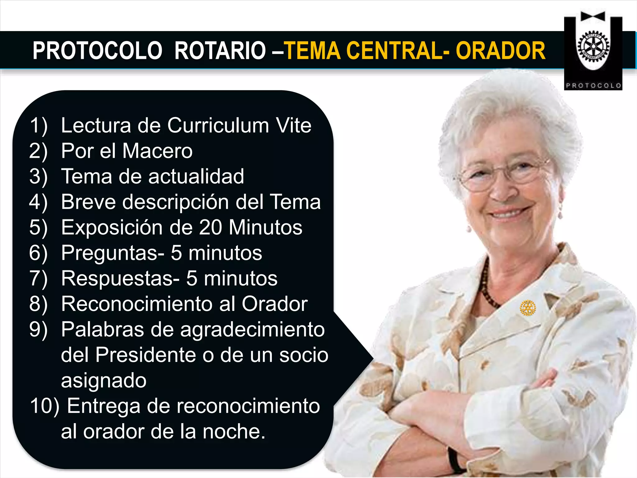 PROTOCOLO ROTARIO –TEMA CENTRAL- ORADOR
1) Lectura de Curriculum Vite
2) Por el Macero
3) Tema de actualidad
4) Breve descripción del Tema
5) Exposición de 20 Minutos
6) Preguntas- 5 minutos
7) Respuestas- 5 minutos
8) Reconocimiento al Orador
9) Palabras de agradecimiento
del Presidente o de un socio
asignado
10) Entrega de reconocimiento
al orador de la noche.
 