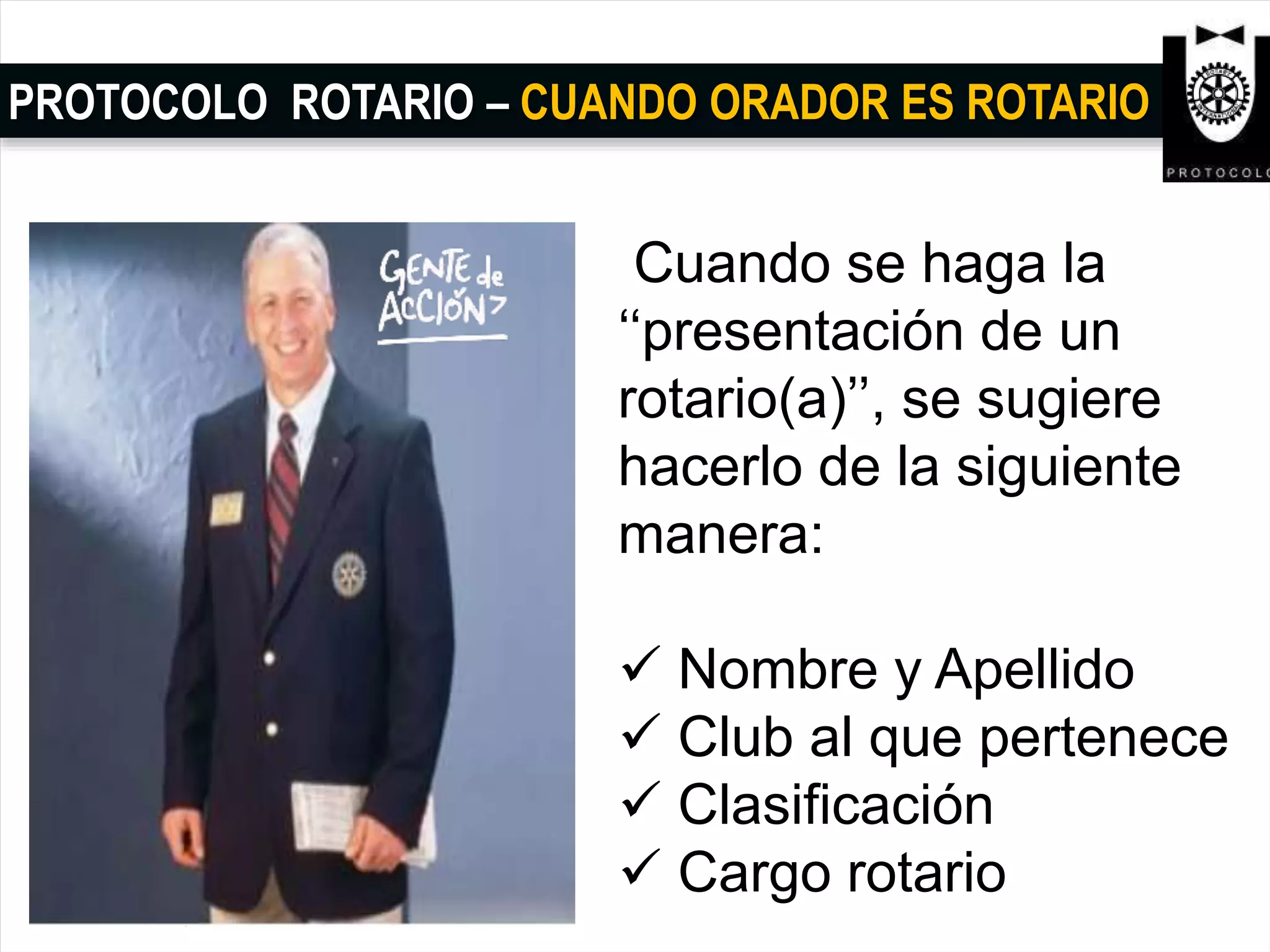 PROTOCOLO ROTARIO – CUANDO ORADOR ES ROTARIO
Cuando se haga la
‘‘presentación de un
rotario(a)’’, se sugiere
hacerlo de la siguiente
manera:
 Nombre y Apellido
 Club al que pertenece
 Clasificación
 Cargo rotario
 