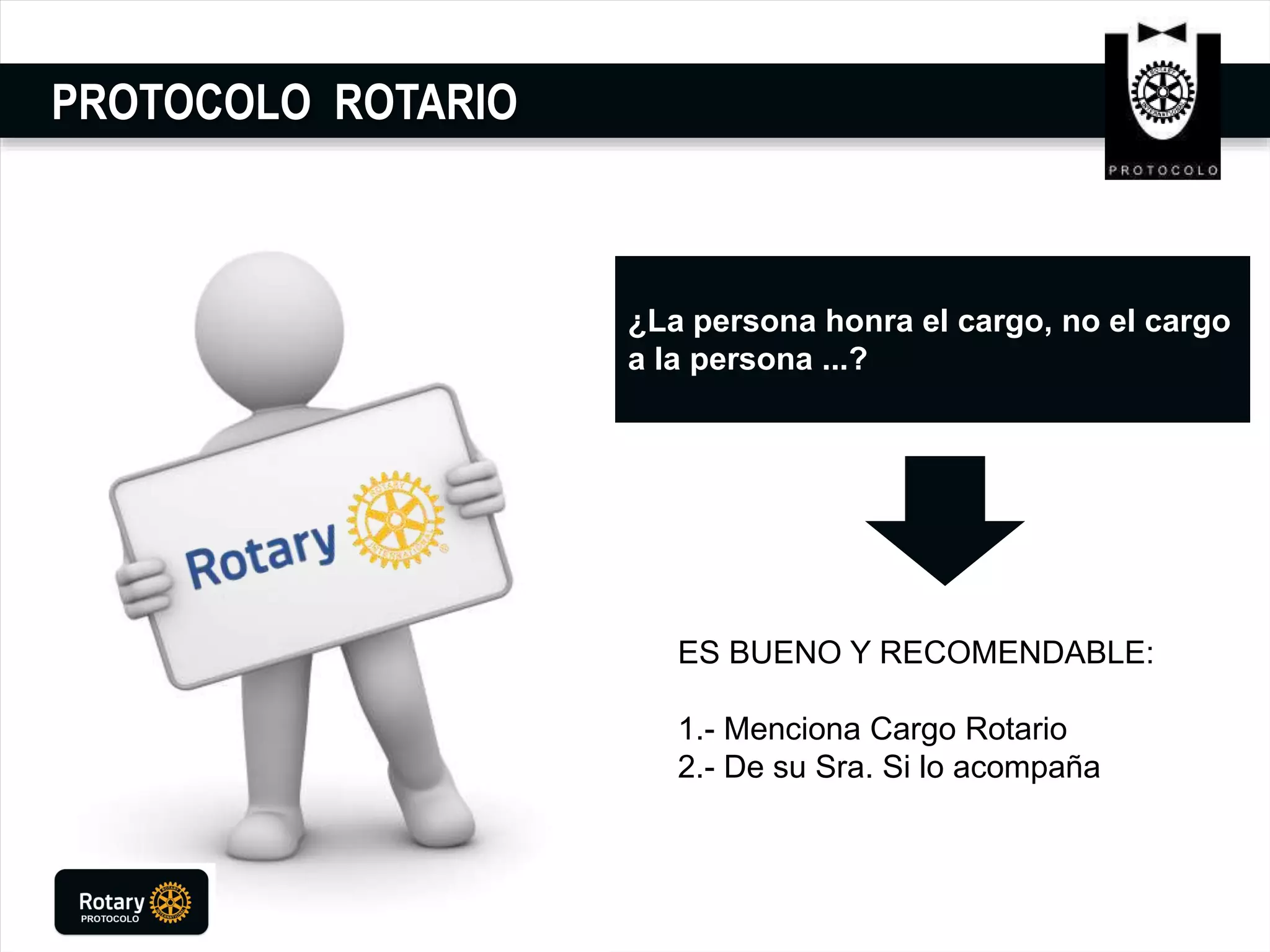 PROTOCOLO ROTARIO
¿La persona honra el cargo, no el cargo
a la persona ...?
ES BUENO Y RECOMENDABLE:
1.- Menciona Cargo Rotario
2.- De su Sra. Si lo acompaña
 
