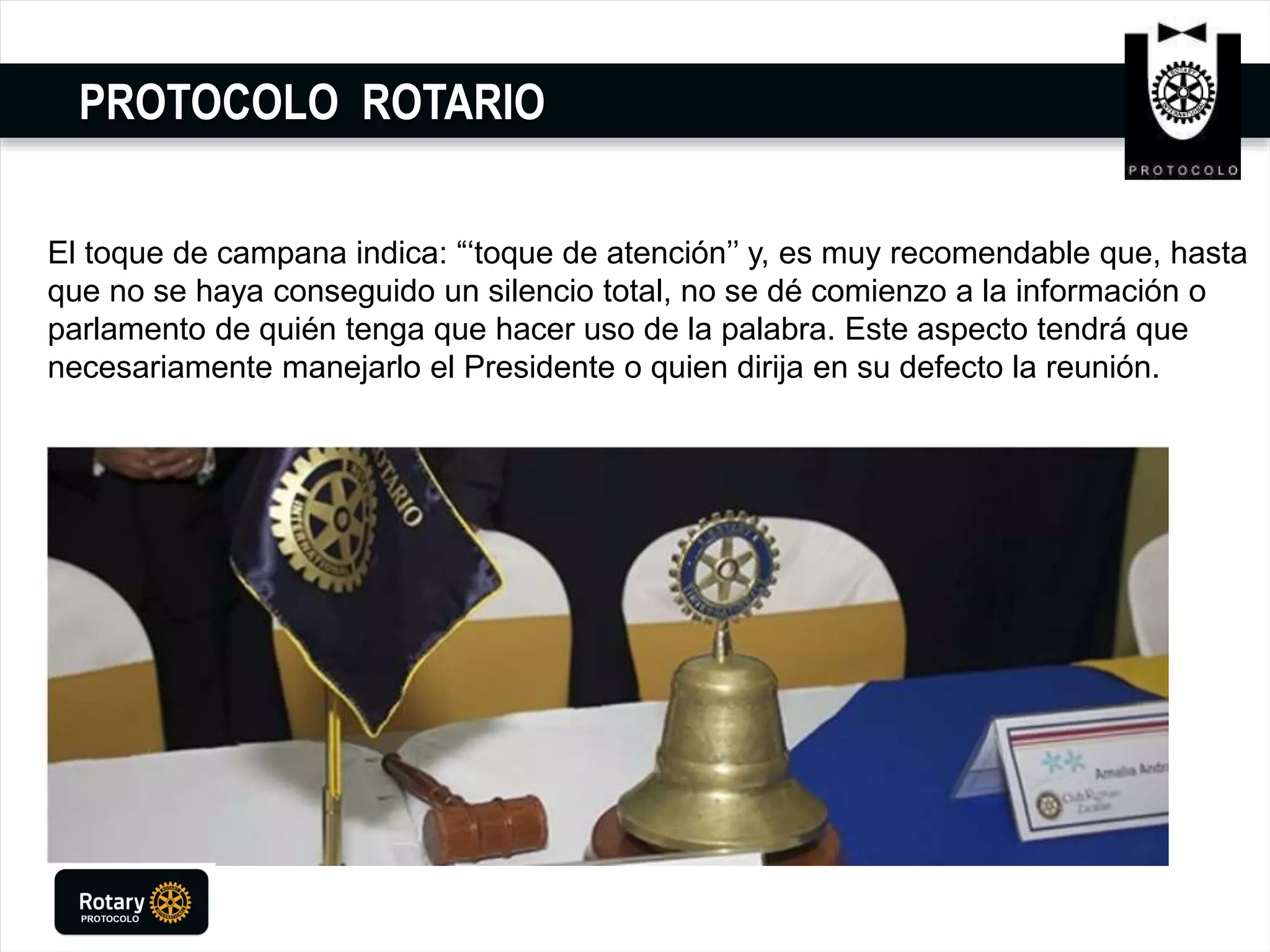 PROTOCOLO ROTARIO
El toque de campana indica: “‘toque de atención’’ y, es muy recomendable que, hasta
que no se haya conseguido un silencio total, no se dé comienzo a la información o
parlamento de quién tenga que hacer uso de la palabra. Este aspecto tendrá que
necesariamente manejarlo el Presidente o quien dirija en su defecto la reunión.
 