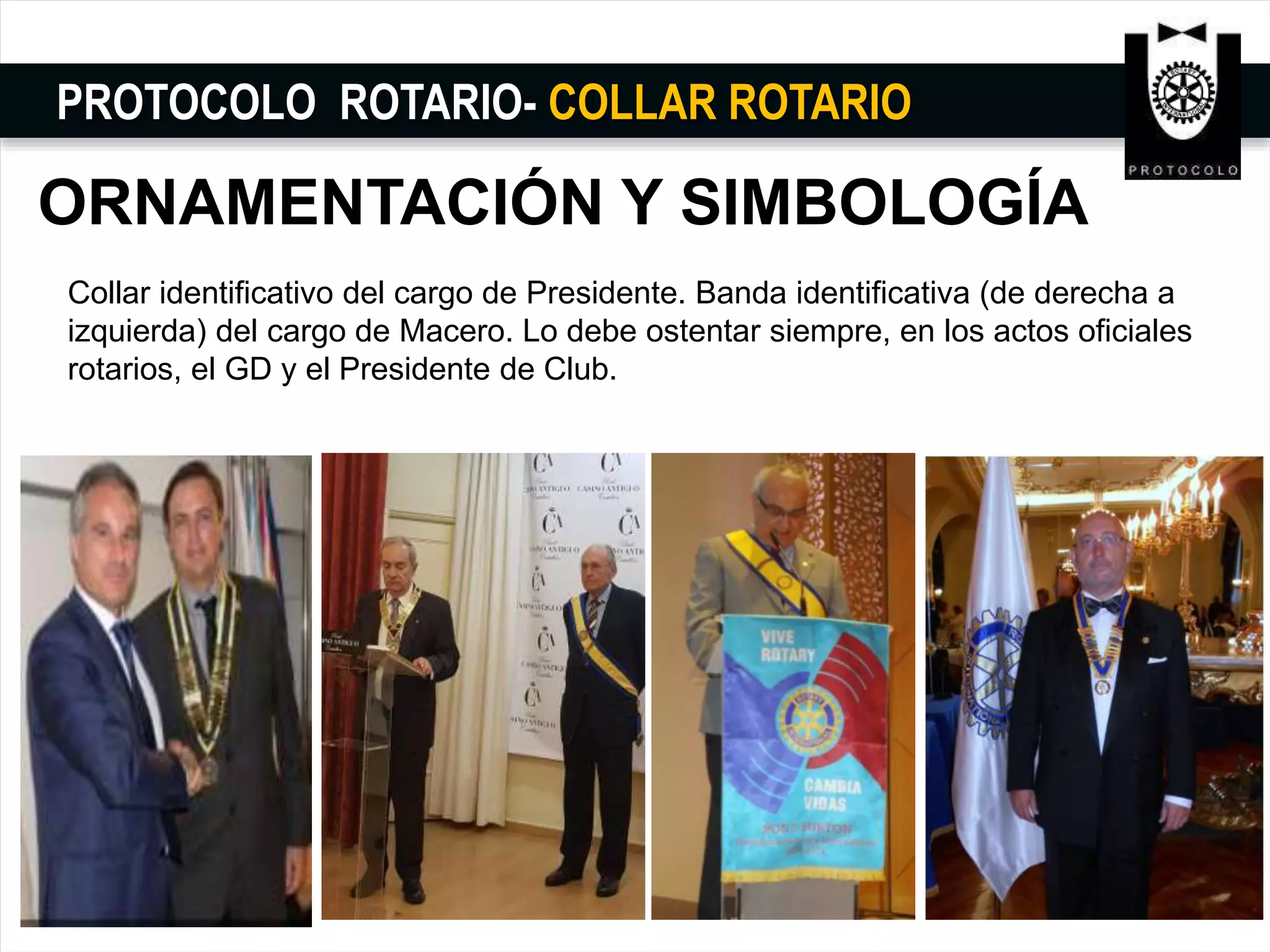 PROTOCOLO ROTARIO- COLLAR ROTARIO
ORNAMENTACIÓN Y SIMBOLOGÍA
Collar identificativo del cargo de Presidente. Banda identificativa (de derecha a
izquierda) del cargo de Macero. Lo debe ostentar siempre, en los actos oficiales
rotarios, el GD y el Presidente de Club.
 