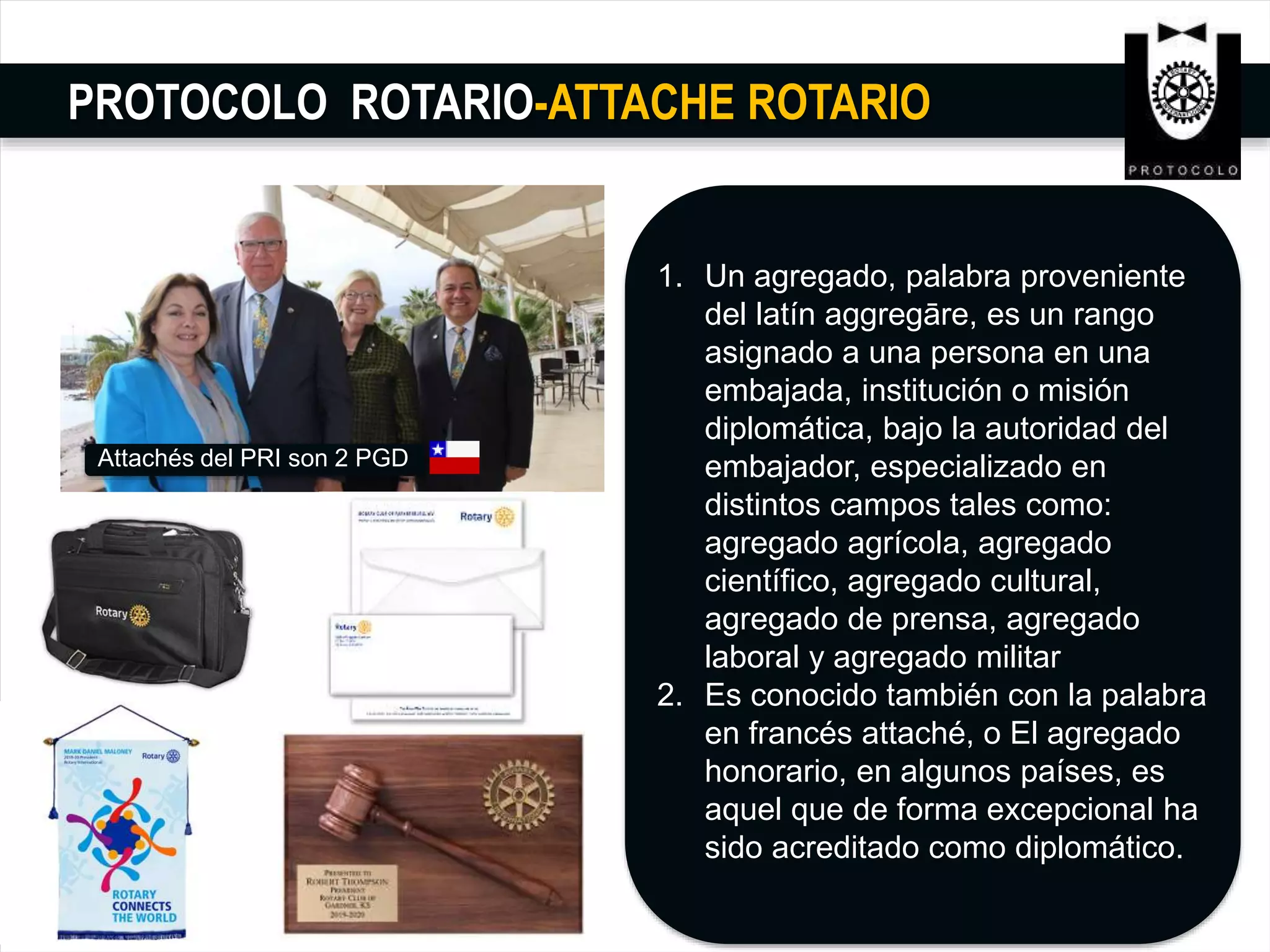 PROTOCOLO ROTARIO-ATTACHE ROTARIO
1. Un agregado, palabra proveniente
del latín aggregāre,​ es un rango
asignado a una persona en una
embajada, institución o misión
diplomática, bajo la autoridad del
embajador, especializado en
distintos campos tales como:
agregado agrícola, agregado
científico, agregado cultural,
agregado de prensa, agregado
laboral y agregado militar
2. Es conocido también con la palabra
en francés attaché, o El agregado
honorario, en algunos países, es
aquel que de forma excepcional ha
sido acreditado como diplomático.
Attachés del PRI son 2 PGD
 