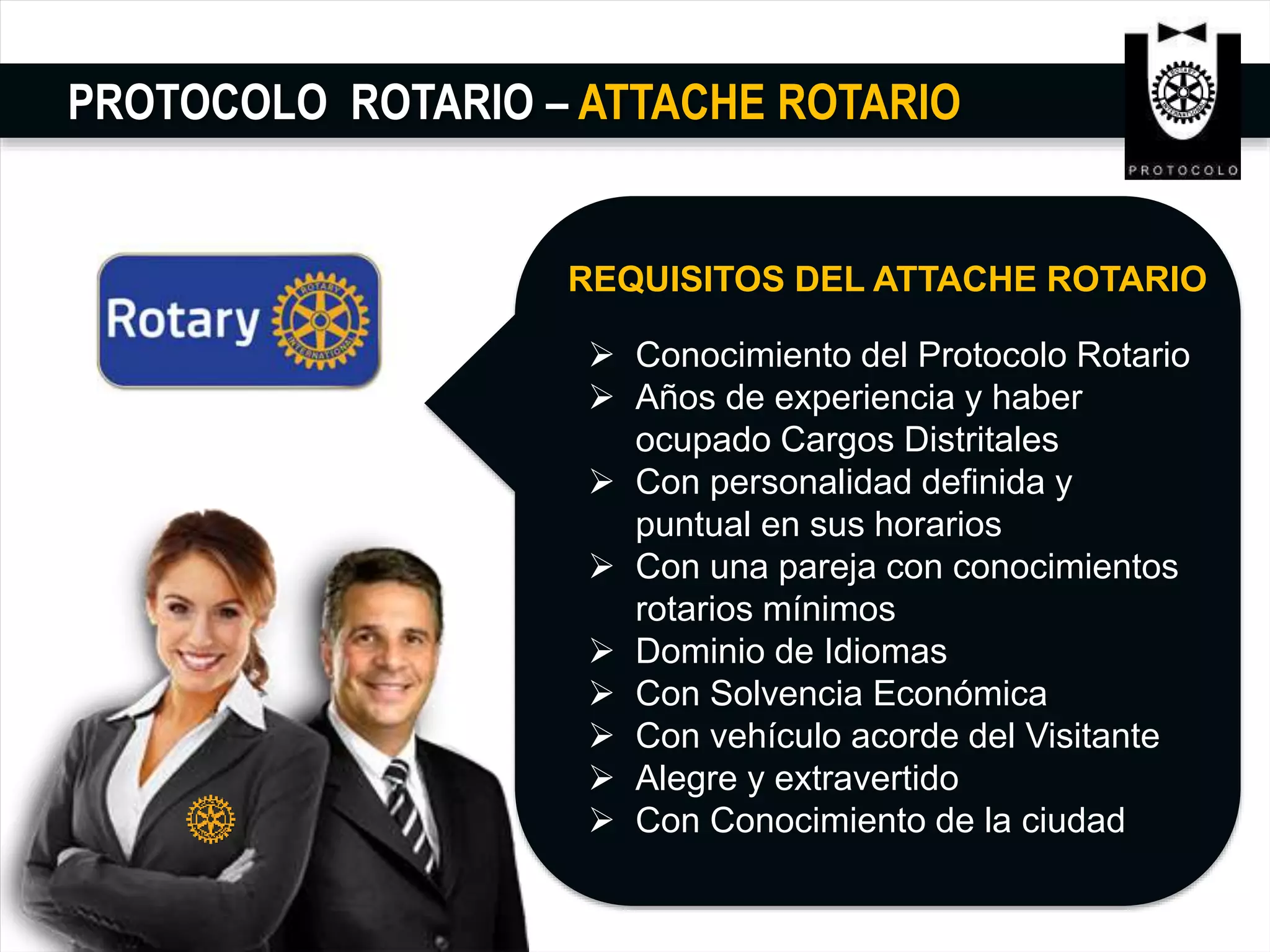 PROTOCOLO ROTARIO – ATTACHE ROTARIO
REQUISITOS DEL ATTACHE ROTARIO
 Conocimiento del Protocolo Rotario
 Años de experiencia y haber
ocupado Cargos Distritales
 Con personalidad definida y
puntual en sus horarios
 Con una pareja con conocimientos
rotarios mínimos
 Dominio de Idiomas
 Con Solvencia Económica
 Con vehículo acorde del Visitante
 Alegre y extravertido
 Con Conocimiento de la ciudad
 