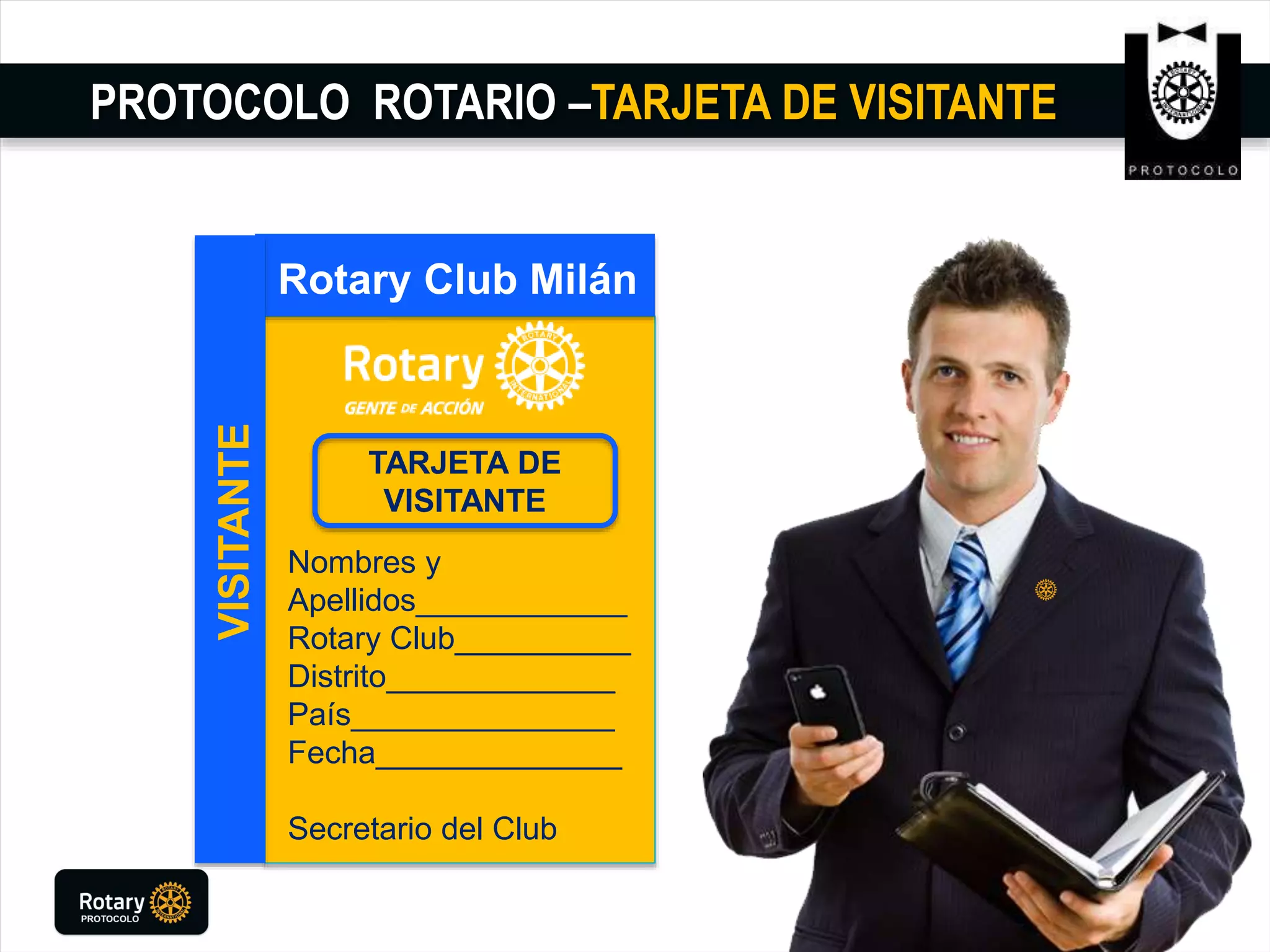 PROTOCOLO ROTARIO –TARJETA DE VISITANTE
Rotary Club Milán
VISITANTE
TARJETA DE
VISITANTE
Nombres y
Apellidos____________
Rotary Club__________
Distrito_____________
País_______________
Fecha______________
Secretario del Club
 
