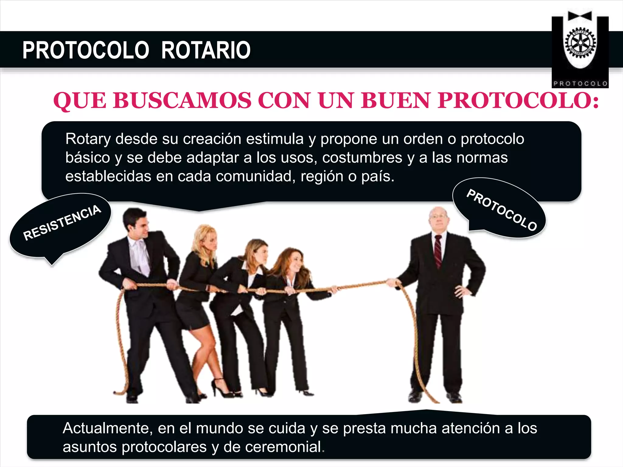 PROTOCOLO ROTARIO
QUE BUSCAMOS CON UN BUEN PROTOCOLO:
Rotary desde su creación estimula y propone un orden o protocolo
básico y se debe adaptar a los usos, costumbres y a las normas
establecidas en cada comunidad, región o país.
Actualmente, en el mundo se cuida y se presta mucha atención a los
asuntos protocolares y de ceremonial.
 