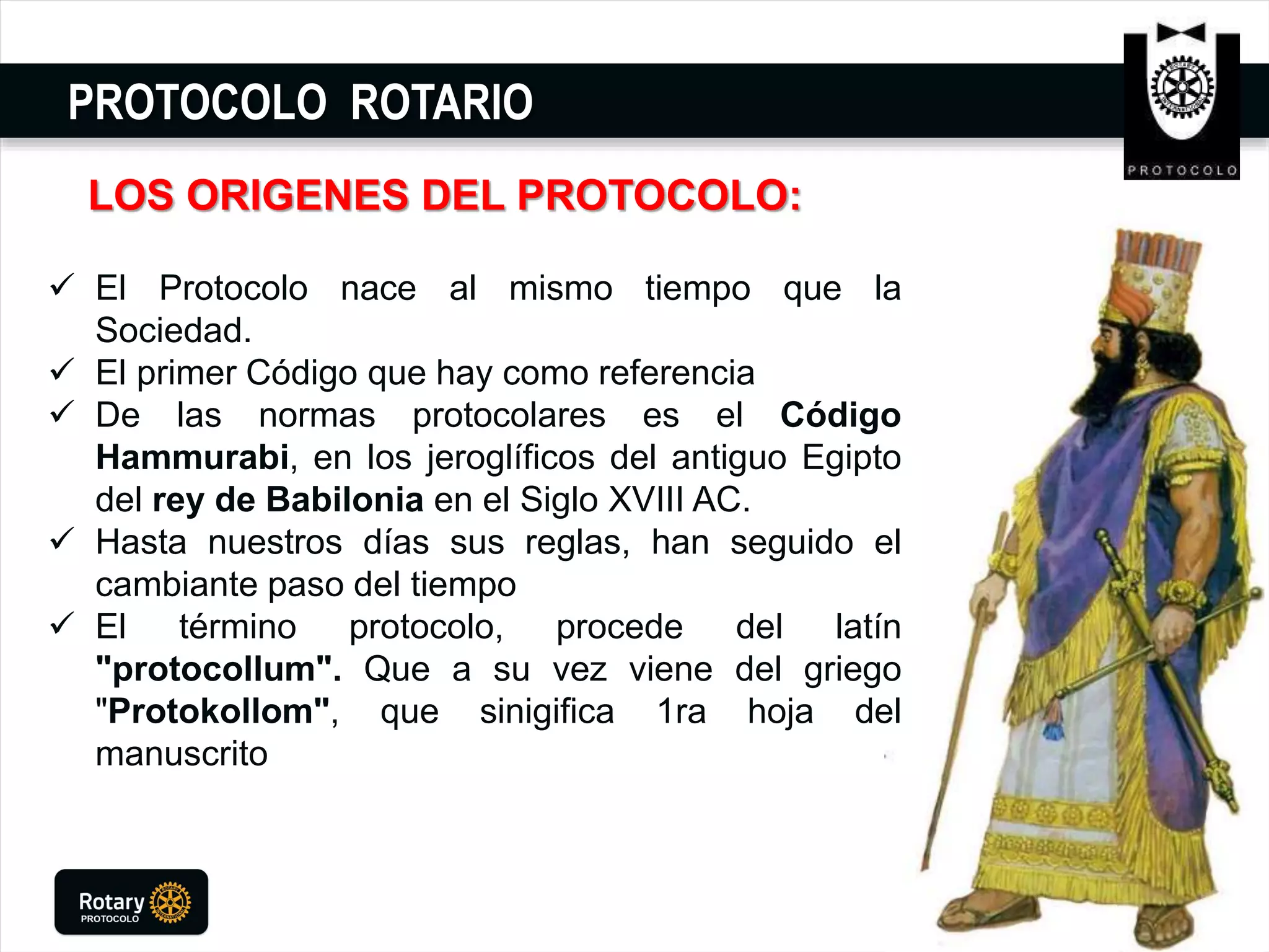 PROTOCOLO ROTARIO
LOS ORIGENES DEL PROTOCOLO:
 El Protocolo nace al mismo tiempo que la
Sociedad.
 El primer Código que hay como referencia
 De las normas protocolares es el Código
Hammurabi, en los jeroglíficos del antiguo Egipto
del rey de Babilonia en el Siglo XVIII AC.
 Hasta nuestros días sus reglas, han seguido el
cambiante paso del tiempo
 El término protocolo, procede del latín
"protocollum". Que a su vez viene del griego
"Protokollom", que sinigifica 1ra hoja del
manuscrito
 