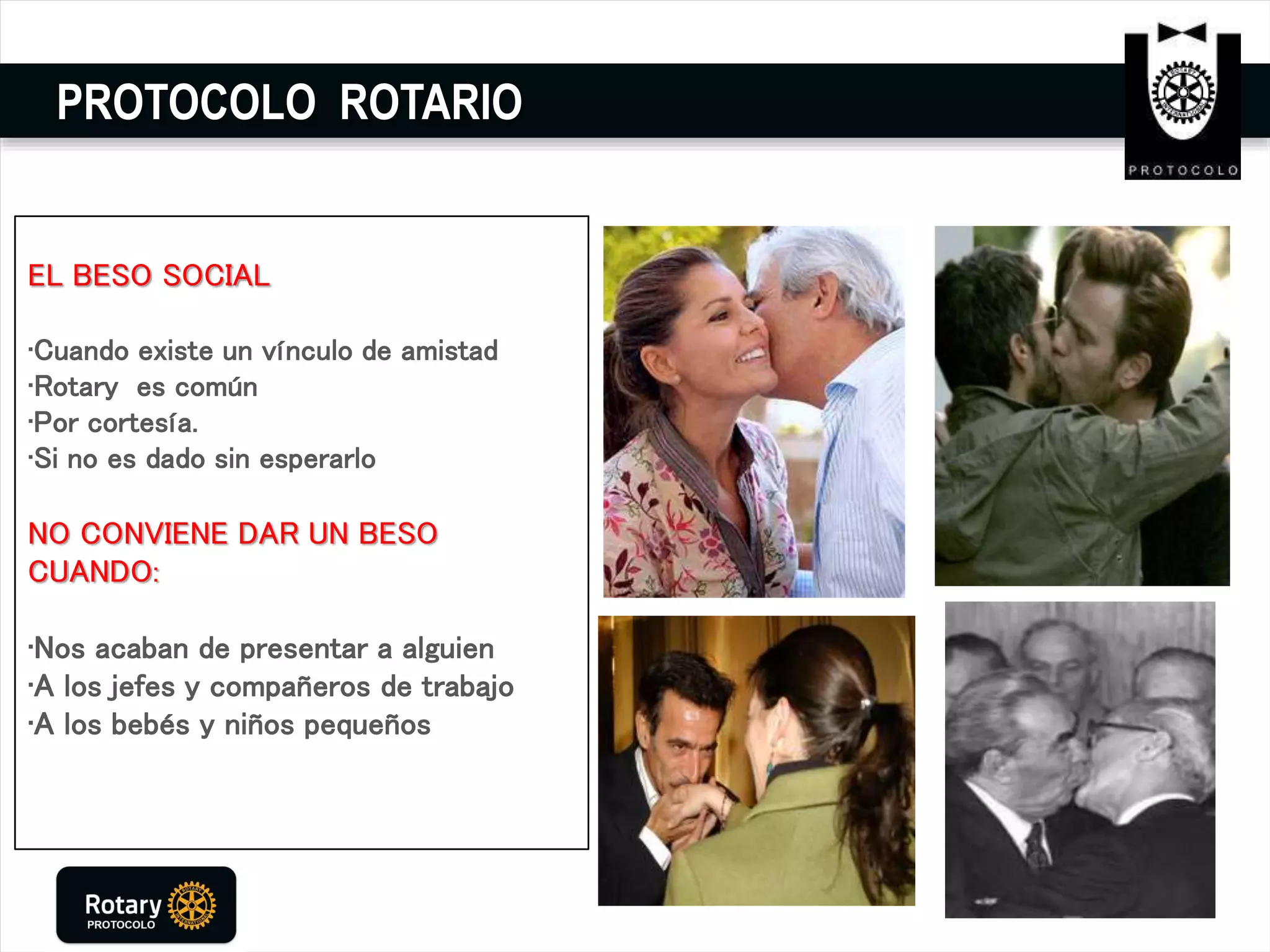 PROTOCOLO ROTARIO
EL BESO SOCIAL
•Cuando existe un vínculo de amistad
•Rotary es común
•Por cortesía.
•Si no es dado sin esperarlo
NO CONVIENE DAR UN BESO
CUANDO:
•Nos acaban de presentar a alguien
•A los jefes y compañeros de trabajo
•A los bebés y niños pequeños
 