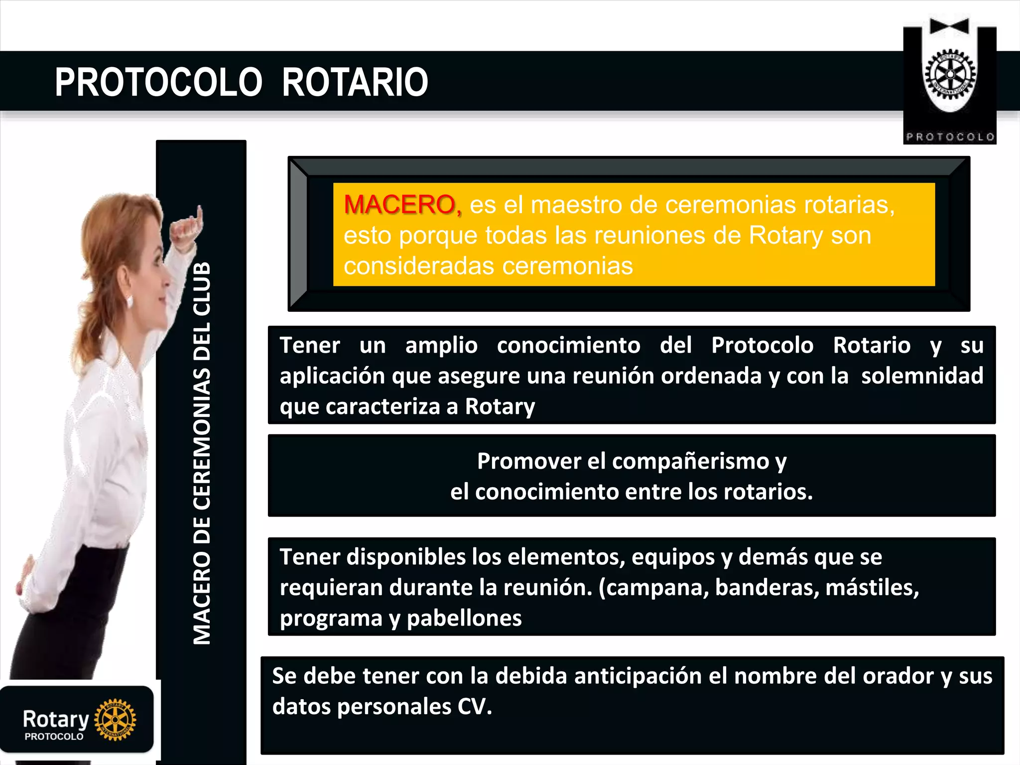 PROTOCOLO ROTARIO
MACERODECEREMONIASDELCLUB
Tener un amplio conocimiento del Protocolo Rotario y su
aplicación que asegure una reunión ordenada y con la solemnidad
que caracteriza a Rotary.
. Promover el compañerismo y
el conocimiento entre los rotarios.
Se debe tener con la debida anticipación el nombre del orador y sus
datos personales CV.
Tener disponibles los elementos, equipos y demás que se
requieran durante la reunión. (campana, banderas, mástiles,
programa y pabellones
MACERO, es el maestro de ceremonias rotarias,
esto porque todas las reuniones de Rotary son
consideradas ceremonias
 