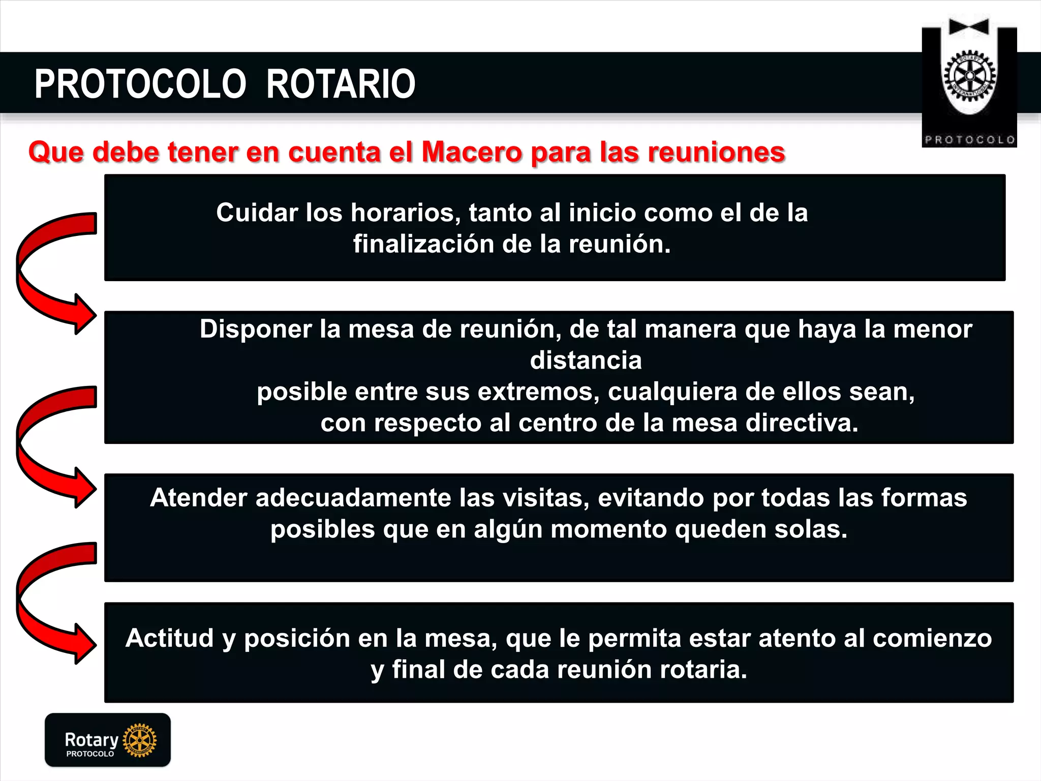 PROTOCOLO ROTARIO
Actitud y posición en la mesa, que le permita estar atento al comienzo
y final de cada reunión rotaria.
Atender adecuadamente las visitas, evitando por todas las formas
posibles que en algún momento queden solas.
Disponer la mesa de reunión, de tal manera que haya la menor
distancia
posible entre sus extremos, cualquiera de ellos sean,
con respecto al centro de la mesa directiva.
Cuidar los horarios, tanto al inicio como el de la
finalización de la reunión.
Que debe tener en cuenta el Macero para las reuniones
 