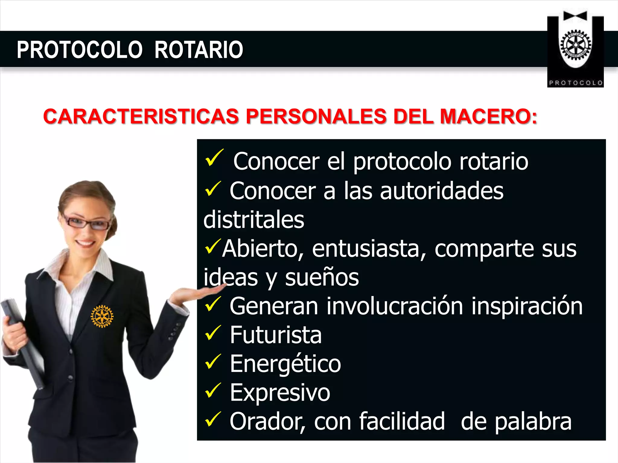 PROTOCOLO ROTARIO
 Conocer el protocolo rotario
 Conocer a las autoridades
distritales
Abierto, entusiasta, comparte sus
ideas y sueños
 Generan involucración inspiración
 Futurista
 Energético
 Expresivo
 Orador, con facilidad de palabra
CARACTERISTICAS PERSONALES DEL MACERO:
 