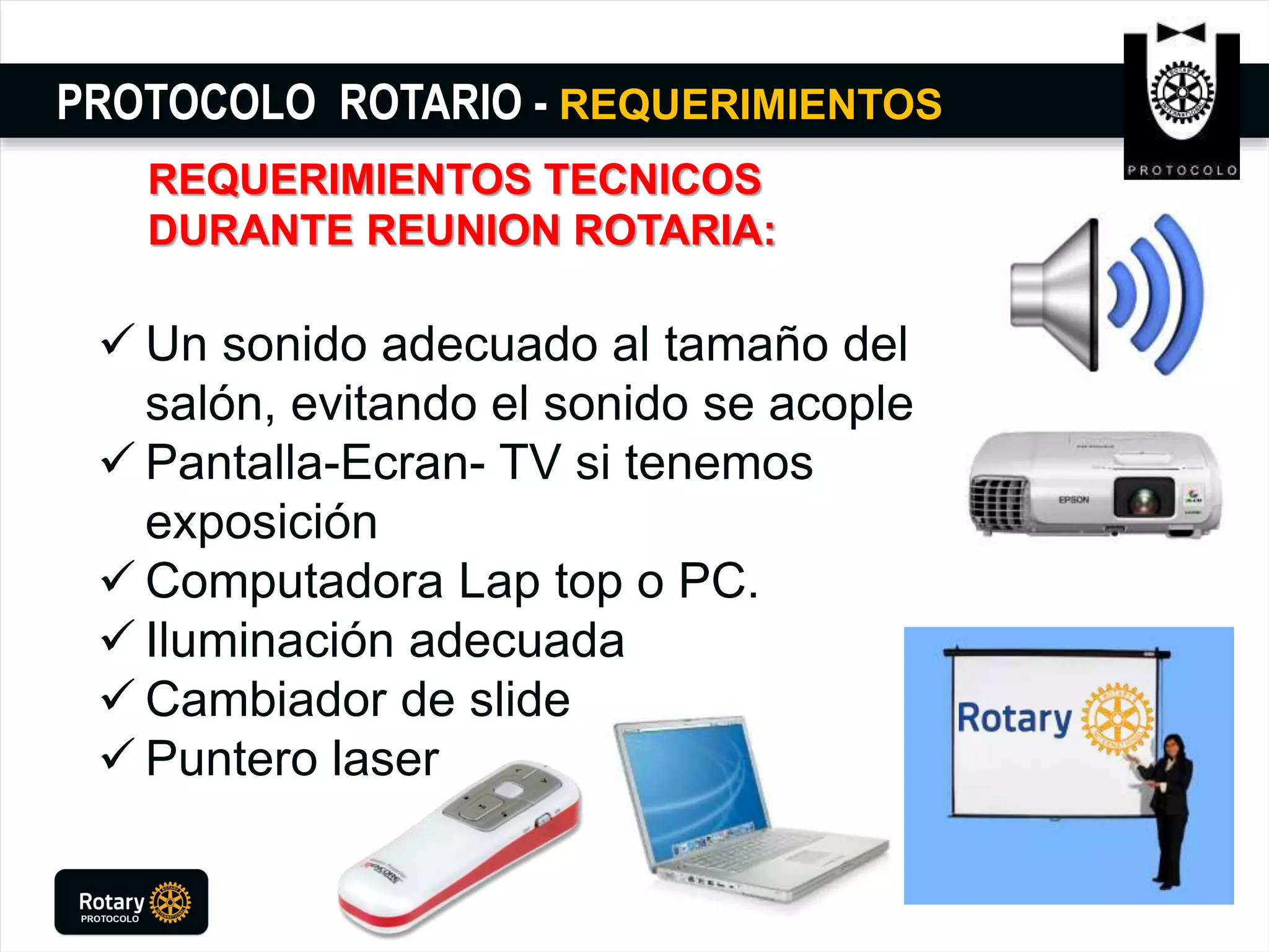 PROTOCOLO ROTARIO - REQUERIMIENTOS
REQUERIMIENTOS TECNICOS
DURANTE REUNION ROTARIA:
 Un sonido adecuado al tamaño del
salón, evitando el sonido se acople
 Pantalla-Ecran- TV si tenemos
exposición
 Computadora Lap top o PC.
 Iluminación adecuada
 Cambiador de slide
 Puntero laser
 