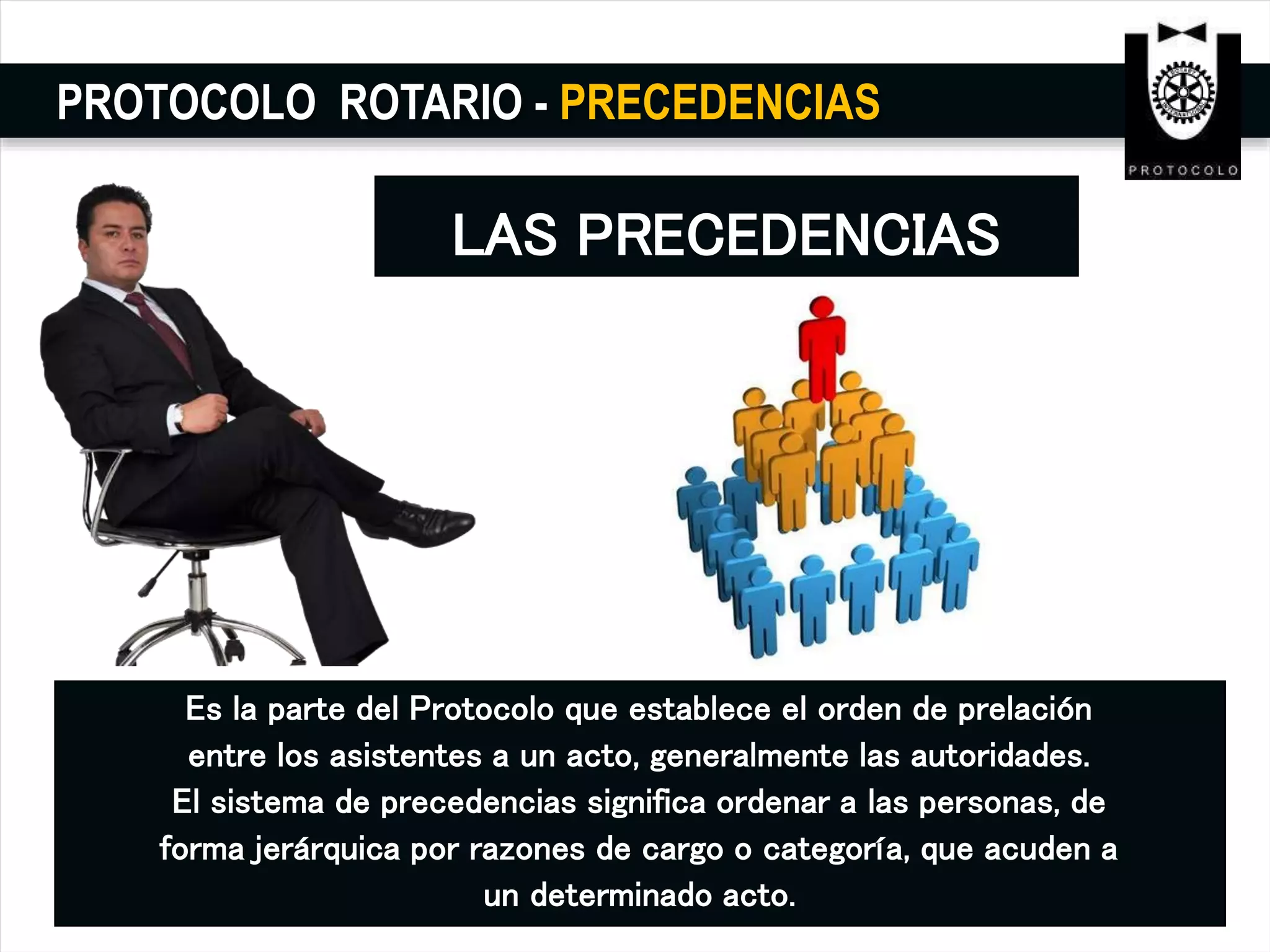 PROTOCOLO ROTARIO - PRECEDENCIAS
LAS PRECEDENCIAS
Es la parte del Protocolo que establece el orden de prelación
entre los asistentes a un acto, generalmente las autoridades.
El sistema de precedencias significa ordenar a las personas, de
forma jerárquica por razones de cargo o categoría, que acuden a
un determinado acto.
 