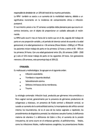 responsabledealrededorde un10%deltotaldelasmuertesperinatales.
La RPM también se asocia a un aumento de la morbilidad materna, debido a un
significativo incremento en la incidencia de corioamnionitis clínica e infección
puerperal.
El nacimiento previoa las 37 semanas cumplidas debeplanearseparaqueocurraen
centros terciarios, con el objeto de proporcionar un cuidado adecuado al recién
nacido.
La RPMsuele ocurrir mas en horasde la noche que en el día, seguida del trabajode
partoenunaproporciónvariable, yel períododelatenciavariarádeacuerdoalaedad
gestacional;si laedadgestacionales>36semanas(Pesosfetales>2500gr.) el 79%de
las pacientes inician trabajode parto en las primeras 12 horas y entre el 85 - 95%en
las primeras 24 horas. Conuna edad gestacional entre 28 y 36 semanas (1000 - 2500
gr.) solo el 51% inician trabajo de parto en las siguientes 24 horas. Con gestaciones
menoresa28semanas, esteporcentajebajaal 26%(2).
ETIOLOGÍA.
Esmulticausalymultietiológica. Seagrupanenelsiguienteorden:
Infecciónascendente.
Trombosiseisquemiadecidual.
Sobredistensiónuterina.
Defectosintrínsecosdelasmembranas.
Trauma.
La etiología contempla: Infección local, producida por gérmenes intra-amnióticos o
flora vaginal normal, generalmente por la presencia de gérmenes productores de
colagenasas y elastasas.; en presencia de fluido seminal y dilatación cervical, se
sucedeunaumentodelacontractilidaduterina;laIncompetenciadel orificiocervical
interno; los traumatismos, tal es el caso de los tactos vaginales a repetición; los
procedimientosdediagnósticoprenatal;lasrelacionessexualesfuertes;ladeficiencia
materna de vitamina C o deficiencia de Cobre o Zinc; el aumento de la presión
intrauterina, tal como ocurre en el embarazo gemelar, el polihidramnios; fetales,
como las infecciones fetales, malformaciones congénitas; las presentaciones fetales
 