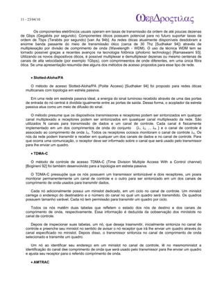 11 - 23/04/10
                                                                            A p o s tila s e tu to r ia is n a á r e a d e in fo r m á tic a



        Os componentes eletrônicos usuais operam em taxas de transmissão da ordem de até poucas dezenas
de Gbps (Gegabits por segundo). Componentes óticos possuem potencial para no futuro suportar taxas da
ordem de Tbps (Terabits por segundo) [van As 94b]. As redes óticas atualmente diisponíveis desdobram a
enorme banda passante do meio de transmiissão ótico (cerca de 30 Thz [Sudhaker 94]) através de
multiplexação por divisão de comprimento de onda (Wavelength - WDM). O uso da técnica WDM tem se
tornado possível graças a recentes avanços na tecnologia fotônica (photonic technology) [Ramaswami 93].
Utilizando os novos dispositivos óticos, é possível multiplexar e demultiplexar dezenas ou mesmo centenas de
canais de alta velocidade (por exemplo 1Gbps), com comprimeentos de onde diferentes, em uma única fibra
ótica. Se uma apresentação resumida dee alguns dos métodos de acesso propostos para esse tipo de rede.


      • Slotted-Aloha/PA

     O método de acesso Slotted-Aloha/PA (Polite Access) [Sudhaker 94] foi proposto para redes óticas
   multicanais com topologia em estrela passiva.

      Em uma rede em eestrela passiva ideal, a energia do sinal luminoso recebido através de uma das portas
   de entrada do nó central é dividida igualmente entre as portas de saída. Dessa forma, o acoplador da estrela
   passiva atua como um meio de difusão do sinal.

        O método presume que os dispositivos transmissores e receptores podem ser sintonizados em qualquer
   canal multiplexado e receptores podem ser sintonizados em quaalquer canal multiplexado da rede. São
   utilizados N canais para transmissão de dados e um canal de controle. Cada canal é fisicamente
   implementado em um dos comprimentos de onda do conjunto {λ1, λ2, ..., λN } e o canal de controle é
   associado ao comprimento de onda λ0. Todos os receptores ociosos monitoram o canal de controle λ0. Os
   nós da rede podem transmitir e receber em qualquer um dos canais de dados e no canal de controle. Para
   que ocorra uma comunicação, o receptor deve ser informado sobre o canal que será usado pelo transmissor
   para lhe enviar um quadro.

      • TDMA-C

      O método de controle de acesso TDMA-C (Time Division Multiple Access With a Control channel)
   [Bogineni 92] foi também desenvolvido para a topologia em estrela passiva.

     O TDMA-C pressupõe que os nós possuem um transmissor sintonizável e dois receptores, um poara
   monitorar permanentemente um canal de controle e o outro para ser sintonizado em um dos canais de
   comprimento de onda usados para transmitir dados.

      Cada nó adicionalmente possui um minislot dedicado, em um ciclo no canal de controle. Um minislot
   carrega o endereço do destinatário e o número do canal no qual um quadro será transmitido. Os quadros
   possuem tamanho varável. Cada nó tem permiissão para transmitir um quadro por ciclo.

      Todos os nós matêm duas tabelas que refletem o estado dos nós de destino e dos canais de
   comprimento de onda, respectivamente. Essa informação é deduzida da oobservação dos miniislots no
   canal de controle.

      Depois de inspecionar suas tabelas, um nó, que deseja traansmitir, inicialmente sintoniza no canal de
   controle e preenche seu minislot no sentido de avisar o nó receptor que irá lhe enviar um quadro através do
   canal especificado no minislot. Depois disso, o transmissor sintoniza no canal de comprimento de onda
   selecionado e transmite um quadro.

      Um nó ao identificar seu endereço em um minislot no canal de controle, lê no mesmominislot a
   identificação do canal dee comprimento de onda que será usado pelo transmissor para lhe enviar um quadro
   e ajusta seu receptor para o referido comprimento de onda.

      • AMTRAC
 
