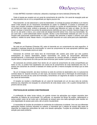 12 - 23/04/10
                                                                              A p o s tila s e tu to r ia is n a á r e a d e in fo r m á tic a



      A rede AMTRAC é também multicanal, utilizando a topologia em barra dobrada [Chlamtac 88].

      Cada nó ajusta seu receptor em um canal de comprimento de onda fixo. Um canal de recepção pode ser
   de uso exclussivo de um nó ou compartilhado por alguns poucos nós.

       Para transmitir, os nós selecionam o canal do destinatário. O controle do acesso simultâneo a um mesmo
   canal é feito através de um mecanismo semelhante ao usado no CSMA/CA. O acesso é controlado por
   ciclos com duração constante consistindo em vários minislots ou pontos de escalonamento. Um nó possui
   um minislot em cada canal, embora a pposição do minislot seja diferente em cada um deles. Os nós só
   podem começar a transmitir nos pontos de escalonamento definidos por seus minislots. Quando chega a vez
   de um nó, ele sente o meio e, se o canal onde ele deseja transmitir estiver livre, inicia sua transmissão. Se,
   por outro lado, o canal selecionado estiver ocupado, devido a uma transmissão realizada por outro nó cujo
   minislot está posicionado anteriiormente no ciclo, a estação não transmite e espera o próximo ciclo para
   verificar o estado do canal. Nesse ínterim, o nó pode tentar transmitir em outro canal para outro destinatário.


      • Pipeline

      Na rede em anl Pipelinee (Chlamtac 93], cada nó transmite em um comprimento de onda específico. A
   recepção é realizada através da sintonização no canal de comprimento de onda apropriado (definido pelo
   transmissor). A transmissão ocorre em slots.

      Subcanais de controle com baixa taxa de trransmissão são usados para evitar que dois quadros
   endereçados ao mesmo destinatário seejam transmitidos em canais de transmisssão diferentes
   simultaneamente. A finformação transmitiida nos subcanais de controle também é utilizada para instruir o
   recptor sobre o comprimento de onda que ele deve sintonizar para receber o próximo quadro.

      Os subcanais de controle podem ficar dentro de um canal de comprimento de onda compartilhado por
   todos os nós, ou podem ficar espalhados nos canais de de comprimento de onda deedicados dos nós. O
   acesso aos subcanais de controle é baseado em slotas que têm a mesma duraçãao de tempo que os slots
   de dados.

      Se um nó deseja transmitir, ele deve monitorar os slots de controle do destinatário alvo no subcanal de
   controle desse nó. Quando encontra um slot vazio, ele escreve nesse slot a informação de sintonização (o
   comprimento de onda de seu canal de trnsmissão), transmitindo um segmento de dados no pröximo slot de
   seu canal de transmissão.

       O receptor ao receber a identificação de um canal de transmissão em um de seus slots de controle,
   sintoniza seu dispositivo de recepção no comprimento de onda desse canal, e lê o quadro transportado no
   próximo slot do canal.


      PROTOCOLOS DE ACESSO COM PRIORIDADE


       A proliferação de redes locais induziu um grande número de aplicações que exigem requisitos bem
   diferentes do sistema de comunicação. Em particular, os requisitos de tempo de acesso, desempenho e
   outros podem variar de tal modo que a otimização de acesso para uma dada aplicação pode resultar em
   uma degradação de acesso para outra, até um ponto insustentável.

      A necessidde de funções de prioridade em ambientes de multiacesso é evidente. Uma vez que diferentes
   aplilcações impõem diversos requisitos ao sistema, é importante que o método de acesso seja capaz de
   responder às exigências particulares de cada uma dessas aplicações. Funções de prioridade oferecem a
   solução para esse problema.
 
