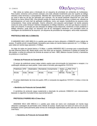 13 - 23/04/10
                                                                             A p o s tila s e tu to r ia is n a á r e a d e in fo r m á tic a

       São várias as razões para a introdução de um esquema de prioridade em ambientes de multiacesso.
   Para ilustrar, tomemos como primeiro exemplo uma rede utilizada inicialmente para dar superte ao tráfego
   interativo entre terminais e computadores. Medidas têm demonstrado que apenas uma pequena utilização
   do canal é feita em tal tipo de aplicação (por exemplo, 4% da banda passante disponível em uma rede
   Ethernet na Xerox [Shoch 80]). Uma grande porção do canal encontra-se ociosa e poderia ser utilizada se
   permitísseemos um outro tipo de aplicação sumiltânea, como, por exeplo, transferência de arquivos entre
   computadores. Essa outraa aplicação, mesmo utilizando uma pequena percentagem da banda passane
   ociosa do canal, pode introduzir retardos indesejáveis no tráfego interatiivo, uma vez que disputa o acesso à
   rede com omesmo. A solução par aaa utilização do tráfego ocioso disponível, mantendo a níveis aceitáveis o
   tráfego interativo, pode exigir um esquema que dê às mensagens interativas uma prioridade sobre as
   mensagens de transferência de arquivos. Um esquema de prioridade de mensagens. seria então necessário.


   PROTOCOLO IEEE 802.3 (CSMA/CD)


   O ANSI/IEEE 802.3 (ISO 8802-3) é o padrão para redes em barra utilizando o CSMA/CD como método de
acesso. O padrão provê a especificação necessária para redes em banda básica operando em 1 e 10 Mbps, e
para redes em banda larga operando a 10 Mbps.

    Ao tratar de redes em banda básica a 10 Mbps, o padrão ANSI/IEEE 802.3 converge para a especificação
da rede Ethernet [Xerox 80]. Nesta seção como nas duas que se seguem, dividiremos a análise do padrão em
três seções: a sintxe do protocolo de controle de acesso ao meio - MAC (Medium Access Control), a semântica
do protoclo e o nível físico.


      • Sintaxe do Protocolo da Camada MAC

      O campo de preâmbulo possui setee octetos usados para sincronização do transmissor e receptor, é a
   codificação utilizada por esse padrão. Cada octeto é formado pela seguência 10101010.

       Preâmbulo SFD        Destinatário   Remetente Comprimento       Dados       PAD FCS
                                                                        LLC
       56 bits     8 bits   48 bits        48 bits    16 bits         368 bits - 12 bits 32
                                                                                         bits


     O campo ddelimitador de início de quadro, SFD, é composto da seguência 10101011 e indica o início de
   um quadro.


      • Semântica do Protocolo da Camada MAC

      A semântica do protocolo segue exatamente a descrição do protocolo CSMA/CD com retransmissão
   baseada no algoritmo truncated binary exponential backoff.


      PROTOCOLO PADRÃO 802.4 (Token Bus)


        ANSI/IEEE 802.4 (ISO 8802-4) é o padrão para redes em barra com sinalização em banda larga
   utilizando a passagem de permissão como método de acesso. Quatro tipos de meios em barra com as suas
   entidades correm particularmente pelas formas de sinalização especificadas parfa cada tipo de entidade do
   nível físico.


          • Semântica do Protocolo da Camada MAC
 