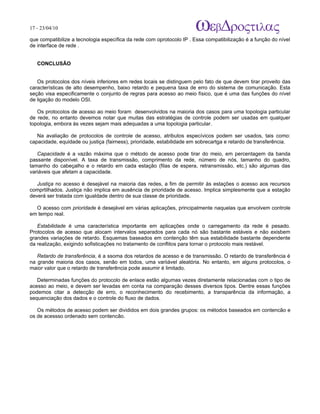 17 - 23/04/10
                                                                            A p o s tila s e tu to r ia is n a á r e a d e in fo r m á tic a

que compatibilize a tecnologia específica da rede com oprotocolo IP . Essa compatibilização é a função do nível
de interface de rede .


   CONCLUSÃO


   Os protocolos dos níveis inferiores em redes locais se distinguem pelo fato de que devem tirar proveito das
características de alto desempenho, baixo retardo e pequena taxa de erro do sistema de comunicação. Esta
seção visa especificamente o conjunto de regras para acesso ao meio físico, que é uma das funções do nível
de ligação do modelo OSI.

   Os protocolos de acesso ao meio foram desenvolvidos na maioria dos casos para uma topologia particular
de rede, no entanto devemos notar que muitas das estratégias de controle podem ser usadas em qualquer
topologia, embora às vezes sejam mais adequadas a uma topologia particular.

   Na avaliação de protocolos de controle de acesso, atributos especívicos podem ser usados, tais como:
capacidade, equidade ou justiça (fairness), prioridade, estabilidade em sobrecartga e retardo de transferência.

   Capacidade é a vazão máxima que o método de acesso pode tirar do meio, em percentagem da banda
passante disponível. A taxa de transmissão, comprimento da rede, número de nós, tamanho do quadro,
tamanho do cabeçalho e o retardo em cada estação (filas de espera, retransmissão, etc.) são algumas das
variáveis que afetam a capacidade.

   Justiça no acesso é desejável na maioria das redes, a fim de permitir às estações o acesso aos recursos
comprtilhados. Justiça não implica em ausência de prioridade de acesso. Implica simplesmente que a estação
deverá ser tratada com igualdade dentro de sua classe de prioridade.

  O acesso com prioridade é desejável em várias aplicações, principalmente naquelas que envolvem controle
em tempo real.

   Estabilidade é uma característica importante em aplicações onde o carregamento da rede é pesado.
Protocolos de acesso que alocam intervalos separados para cada nó são bastante estáveis e não exisbem
grandes variações de retardo. Esquemas baseados em contenção têm sua estabilidade bastante dependente
da realização, exigindo sofisticações no tratamento de conflitos para tornar o protocolo mais restável.

   Retardo de transferência, é a ssoma dos retardos de acesso e de transmissão. O retardo de transferência é
na grande maioria dos casos, senão em todos, uma variiável aleatória. No entanto, em alguns protocolos, o
maior valor que o retardo de transferência pode assumir é limitado.

   Determinadas funções do protocolo de enlace estão algumas vezes diretamente relacionadas com o tipo de
acesso ao meio, e devem ser levadas em conta na comparação desses diversos tipos. Dentre essas funções
podemos citar a detecção de erro, o reconhecimento do recebimento, a transparência da informação, a
sequenciação dos dados e o controle do fluxo de dados.

   Os métodos de acesso podem ser divididos em dois grandes grupos: os métodos baseados em contencão e
os de acessso ordenado sem contencão.
 
