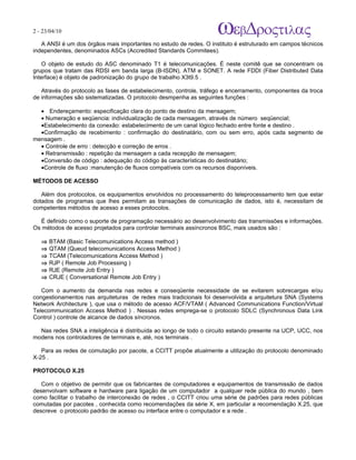 2 - 23/04/10
                                                                         A p o s tila s e tu to r ia is n a á r e a d e in fo r m á tic a

   A ANSI é um dos órgãos mais importantes no estudo de redes. O instituto é estruturado em campos técnicos
independentes, denominados ASCs (Accredited Standards Commitees).

    O objeto de estudo do ASC denominado T1 é telecomunicações. É neste comitê que se concentram os
grupos que tratam das RDSI em banda larga (B-ISDN), ATM e SONET. A rede FDDI (Fiber Distributed Data
Interface) é objeto de padronização do grupo de trabalho X3t9.5 .

   Através do protocolo as fases de estabelecimento, controle, tráfego e encerramento, componentes da troca
de informações são sistematizadas. O protocolo desmpenha as seguintes funções :

  • Endereçamento: especificação clara do ponto de destino da mensagem;
  • Numeração e seqüencia: individualização de cada mensagem, através de número seqüencial;
  •Estabelecimento da conexão: estabelecimento de um canal lógico fechado entre fonte e destino .
  •Confirmação de recebimento : confirmação do destinatário, com ou sem erro, após cada segmento de
mensagem .
  • Controle de erro : detecção e correção de erros .
  • Retransmissão : repetição da mensagem a cada recepção de mensagem;
  •Conversão de código : adequação do código às características do destinatário;
  •Controle de fluxo :manutenção de fluxos compatíveis com os recursos disponíveis.

MÉTODOS DE ACESSO

   Além dos protocolos, os equipamentos envolvidos no processamento do teleprocessamento tem que estar
dotados de programas que lhes permitam as transações de comunicação de dados, isto é, necessitam de
competentes métodos de acesso a esses protocolos.

   É definido como o suporte de programação necessário ao desenvolvimento das transmissões e informações.
Os métodos de acesso projetados para controlar terminais assíncronos BSC, mais usados são :

   ⇒   BTAM (Basic Telecomunications Access method )
   ⇒   QTAM (Queud telecomunications Access Method )
   ⇒   TCAM (Telecomunications Access Method )
   ⇒   RJP ( Remote Job Processing )
   ⇒   RJE (Remote Job Entry )
   ⇒   CRJE ( Conversational Remote Job Entry )

   Com o aumento da demanda nas redes e conseqüente necessidade de se evitarem sobrecargas e/ou
congestionamentos nas arquiteturas de redes mais tradicionais foi desenvolvida a arquitetura SNA (Systems
Network Architecture ), que usa o método de acesso ACF/VTAM ( Advanced Communications Function/Virtual
Telecommunication Access Method ) . Nessas redes emprega-se o protocolo SDLC (Synchronous Data Link
Control ) controle de alcance de dados síncronos.

  Nas redes SNA a inteligência é distribuída ao longo de todo o circuito estando presente na UCP, UCC, nos
modens nos controladores de terminais e, até, nos terminais .

   Para as redes de comutação por pacote, a CCITT propõe atualmente a utilização do protocolo denominado
X-25 .

PROTOCOLO X.25

   Com o objetivo de permitir que os fabricantes de computadores e equipamentos de transmissão de dados
desenvolvam software e hardware para ligação de um computador a qualquer rede pública do mundo , bem
como facilitar o trabalho de interconexão de redes , o CCITT criou uma série de padrões para redes públicas
comutadas por pacotes , conhecida como recomendações da série X, em particular a recomendação X.25, que
descreve o protocolo padrão de acesso ou interface entre o computador e a rede .
 