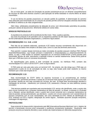 3 - 23/04/10
                                                                           A p o s tila s e tu to r ia is n a á r e a d e in fo r m á tic a

   De um modo geral , as redes de comutação de pacotes caracterizam-se por um eficiente compartilhamento
de recursos da rede entre diversos usuários e pela aplicação de tarifas baseadas no volume efetivo de dados
transmitidos .

   O uso da técnica de pacotes proporciona um elevado padrão de qualidade. A determinação do caminho
mais adequado para transmissão de um conjunto de pacotes permite contornar situações adversas decorrentes
de falhas no sistema ou de rotas congestionadas .

   Além disso, sofisticados procedimentos de detecção de erros, com retransmissão automática de pacotes,
produzem valores de taxa de erros dificilmente obtidos em outras redes .

NÍVEIS DO PROTOCOLO X.25

   A arquitetura do protocolo X.25 é constituída de três níveis : físico, quadro e pacotes.
   Os níveis de protocolo X.25 coincidem com os respectivos padrões da OSI (Open Systems Interconnection)
da ISO (International Standards Organizations ), conforme a figura abaixo:

RECOMENDAÇÕES X.3, X.28, e X.29

   Pelo fato de ser bastante elaborado, oprotocolo X.25 implica recursos normalmente não disponíveis em
equipamentos de dados mais simples e de baixo custo, como é o caso dos terminais assíncronos.

   Para permitir o acesso desses terminais,as redes comutadas de pacotes possuem interface PAD (Packed
Assembler/Diassembler), cuja função principal é exatamente o empacotamento e o desempacotamento de
dados, ou seja, o PAD recebe os caracters originadod por um terminal START/STOP e forma pacotes para
transmissão através de rede, executando a operação inversa no sentido rede/terminal. Dessa forma pode-se
dizer que o PAD atua como um conversor de protocolo.

   As especificações para acesso à rede comutada de pacotes, via interfaces PAD, constam das
recomendações X.9, X.28 e X.29 do CCITT, como na figura abaixo.

   O PAD pode ser visto pela rede como um terminal X.25 . No entanto, isto não obriga que o PAD seja um
equipamento à parte do nó de comutação da rede, ou seja, esta função pode estar residente no mesmo
hardware que o resto das funções do nó.

RECOMENDAÇÃO X.32

    Esta recomendação do CCITT define os aspectos funcionais e os procedimentos de interface
terminal/modem, permitindo permitindo o acesso de um terminal modo pacote (que opera com X.25) a uma rede
de pacotes, através de uma rede comutada por circuitos. No caso do Brasil essa recomendação atenderá a
interligação de terminais , trabalhando com protocolo X,25, acessando à Renpac via rede telefônica (acesso
comutado).

   Três serviços poderão ser suportados pela recomendação X.32: serviço não identificado, onde o usuário não
será vínculo comercial com a empresa mantenedora da rede de pacotes ( no Brasil, a empresa é a Embratel
com a Renpac); serviço identificado, onde o usuário terá vinculo comercial com a empresa mantenedora da
rede de pacotes; serviço personalizado, que atenderá o usuário com vínculo comercial e com características de
serviços compatíveis com as suas necessidades, tais como identidade do ETD, método de identificação do
ETD, endereço do ETD e registro, designação de canais lógicos , facilidade opcionais (locação temporária,
rediscagem de segurança) .

PROTOCOLO BSC

   Esse protocolo foi desenvolvido originalmente pela IBM (International Business Machines) com o objetivo de
permitir a transmissão síncrona entre computador e periféricos remotamente localizados . Atualmente, este
protocolo encontra-se bastante difundido e suas versões são implementadas em diferentes equipamentos .
 