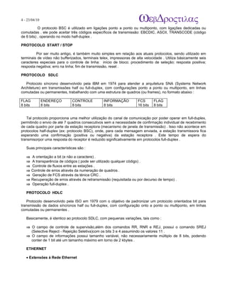 4 - 23/04/10
                                                                             A p o s tila s e tu to r ia is n a á r e a d e in fo r m á tic a

           O protocolo BSC é utilizado em ligações ponto a ponto ou multiponto, com ligações dedicadas ou
comutadas . ele pode aceitar três códigos específicos de transmissão: EBCDIC, ASCII, TRANSCODE (código
de 6 bits) , operando no modo half-duplex .

PROTOCOLO START / STOP

         Por ser muito antigo, é também muito simples em relação aos atuais protocolos, sendo utilizado em
terminais de vídeo não bufferizados, terminais telex, impressoras de alta velocidade . Utiliza básicamente seis
caracteres especiais para o controle de linha: início de bloco; procedimento de seleção; resposta positiva;
resposta negativa; erro na linha; fim de transmissão, reset .

PROTOCOLO SDLC

   Protocolo síncrono desenvolvido pela IBM em 1974 para atender a arquitetura SNA (Systems Network
Architeture) em transmissões half ou full-duplex, com configurações ponto a ponto ou multiponto, em linhas
comutadas ou permanentes, trabalhando com uma estrutura de quadros (ou frames), no formato abaixo :

FLAG           ENDEREÇO         CONTROLE           INFORMAÇÃO          FCS           FLAG
8 bits         8 bits           8 bits             8 bits              16 bits       8 bits


   Tal protocolo proporciona uma melhor utilização do canal de comunicação por poder operar em full-duplex,
permitindo o envio de até 7 quadros consecutivos sem a necessidade de confirmação individual de recebimento
de cada quadro por parte da estação receptora (mecanismo de janela de transmissão) . Isso não acontece em
protocolos half-duplex (ex: protocolo BSC), onde, para cada mensagem enviada, a estação transmissora fica
esperando uma confirmação (positiva ou negativa) da estação receptora . Este tempo de espera do
transmisorpor uma resposta do receptor é reduzido significativamente em protocolos full-duplex .

   Suas principais características são :

   ⇒     A orientação a bit (e não a caractere) .
   ⇒     A transparência de códigos ( pode ser utilizado qualquer código) .
   ⇒     Controle de fluxos entre as estações .
   ⇒     Controle de erros através da numeração de quadros .
   ⇒     Geração de FCS através da ténica CRC .
   ⇒     Recuperação de erros através de retransmissão (requisitada ou por decurso de tempo) .
   ⇒     Operação full-duplex .

   PROTOCOLO HDLC

   Protocolo desenvolvido pela ISO em 1979 com o objetivo de padronizar um protocolo orientadoa bit para
transmissão de dados síncronos half ou full-duplex, com configuração onto a ponto ou multiponto, em linhas
comutadas ou permanentes .

   Basicamente, é identico ao protocolo SDLC, com pequenas variações, tais como :

   ⇒ O campo de controle de supervisão,além dos comandos RR, RNR e REJ, possui o comando SREJ
     (Selective Reject - Rejeição Seletiva)com os bits 3 e 4 assumindo os valores 11 .
   ⇒ O campo de informações possui tamanho variável, não necessariamente múltiplo de 8 bits, podendo
     conter de 1 bit até um tamanho máximo em torno de 2 kbytes .

   ETHERNET

   • Extensões à Rede Ethernet
 