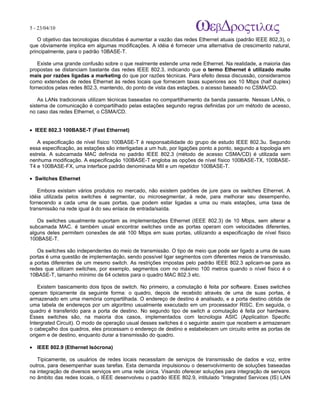5 - 23/04/10
                                                                           A p o s tila s e tu to r ia is n a á r e a d e in fo r m á tic a

    O objetivo das tecnologias discutidas é aumentar a vazão das redes Ethernet atuais (padrão IEEE 802,3), o
que obviamente implica em algumas modificações. A idéia é fornecer uma alternativa de crescimento natural,
principalmente, para o padrão 10BASE-T.

   Existe uma grande confusão sobre o que realmente estende uma rede Ethernet. Na realidade, a maioria das
propostas se distanciam bastante das redes IEEE 802.3, indicando que o termo Ethernet é utilizado muito
mais por razões ligadas a marketing do que por razões técnicas. Para efeito dessa discussão, consideramos
como extensões de redes Ethernet às redes locais que fornecem taxas superiores aos 10 Mbps (half duplex)
fornecidos pelas redes 802.3, mantendo, do ponto de vista das estações, o acesso baseado no CSMA/CD.

    As LANs tradicionais utilizam técnicas baseadas no compartilhamento da banda passante. Nessas LANs, o
sistema de comunicação é compartilhado pelas estações segundo regras definidas por um método de acesso,
no caso das redes Ethernet, o CSMA/CD.


• IEEE 802.3 100BASE-T (Fast Ethernet)

   A especificação de nível físico 100BASE-T é responsabilidade do grupo de estudo IEEE 802.3u. Segundo
essa especificação, as estações são interligadas a um hub, por ligações ponto a ponto, segundo a topologia em
estrela. A subcamada MAC definida no padrão IEEE 802.3 (método de acesso CSMA/CD) é utilizada sem
nenhuma modificação. A especificação 100BASE-T engloba as opções de nível físico 100BASE-TX, 100BASE-
T4 e 100BASE-FX, uma interface padrão denominada MII e um repetidor 100BASE-T.

• Switches Ethernet

   Embora existam vários produtos no mercado, não existem padrões de jure para os switches Ethernet. A
idéia utilizada pelos switches é segmentar, ou microsegmentar, à rede, para melhorar seu desempenho,
fornecendo a cada uma de suas portas, que podem estar ligadas a uma ou mais estações, uma taxa de
transmissão na rede igual à do seu enlace de entrada/saída.

   Os switches usualmente suportam as implementações Ethernet (IEEE 802.3) de 10 Mbps, sem alterar a
subcamada MAC. é também usual encontrar switches onde as portas operam com velocidades diferentes,
alguns deles permitem conexões de até 100 Mbps em suas portas, utilizando a especificação de nível físico
100BASE-T.

   Os switches são independentes do meio de transmissão. O tipo de meio que pode ser ligado a uma de suas
portas é uma questão de implementação, sendo possível ligar segmentos com diferentes meios de transmissão,
a portas diferentes de um mesmo switch. As restrições impostas pelo padrão IEEE 802.3 aplicam-se para as
redes que utilizam switches, por exemplo, segmentos com no máximo 100 metros quando o nível físico é o
10BASE-T, tamanho mínimo de 64 octetos para o quadro MAC 802.3 etc.

    Existem basicamento dois tipos de switch. No primeiro, a comutação é feita por software. Esses switches
operam tipicamente da seguinte forma: o quadro, depois de recebido através de uma de suas portas, é
armazenado em uma memória compartilhada. O endereço de destino é analisado, e a porta destino obtida de
uma tabela de endereços por um algoritmo usualmente executado em um processador RISC. Em seguida, o
quadro é transferido para a porta de destino. No segundo tipo de switch a comutação é feita por hardware.
Esses switches são, na maioria dos casos, implementados com tecnologia ASIC (Application Specific
Intergrated Circuit). O modo de operação usual desses switches é o seguinte: assim que recebem e armazenam
o cabeçalho dos quadros, eles processam o endereço de destino e estabelecem um circuito entre as portas de
origem e de destino, enquanto durar a transmissão do quadro.

• IEEE 802.9 (Ethernet Isócrona)

   Tipicamente, os usuários de redes locais necessitam de serviços de transmissão de dados e voz, entre
outros, para desempenhar suas tarefas. Esta demanda impulsionou o desenvolvimento de soluções baseadas
na integração de diversos serviços em uma rede única. Visando oferecer soluções para integração de serviços
no âmbito das redes locais, o IEEE desenvolveu o padrão IEEE 802.9, intitulado “Integrated Services (IS) LAN
 