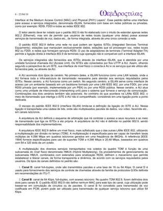 6 - 23/04/10
                                                                             A p o s tila s e tu to r ia is n a á r e a d e in fo r m á tic a

Interface at the Medium Access Control (MAC) and Physical (PHY) Layers”. Esse padrão define uma interface
para acesso a serviços integrados, denominada ISLAN, fornecidos com base em redes públicas ou privadas,
como por exemplo: RDSI, FDDI e todas as redes IEEE 802.

   O leitor atento deve ter notado que o padrão 802.9 não foi elaborado com o intuito de estender apenas redes
802.2 (Ethernet), mas sim de permitir que usuários de redes locais (qualquer uma delas) possa acessar
serviços de transmissão de voz, dados etc., de forma integrada, através de uma única conexão a rede.

   O padrão IEEE 802.9 define uma rede na qual podem ser ligados ISTEs (Integrated Services Terminal
Equipments), estações que manipulam exclusivamente dados, estações que só processam voz, redes locais
802 ou FDDI, e redes que forneçam serviços RDSI. O uso de adaptadores de terminais (Terminal Adapter-TA)
permite a ligação direta à interface 802.9 de terminais cuja operação não é compatível com a interface ISLAN.

   Os serviços integrados são fornecidos aos ISTEs através da interface ISLAN, que é atendida por uma
unidade funcional chamada AU (Access Unit). Os ISTEs são conectados por fios UTTP à AU. Assim, olhando
segundo a perspectiva de um ISTE, sua interface de nível físico o conecta à AU e os serviços que ele utiliza são
fornecidos pela, ou através da AU.

   A AU acomoda dois tipos de cenário. No primeiro deles, a ISLAN funciona como uma LAN isolada, onde a
AU fornece toda a infra-estrutura de transmissão necessária para atender aos serviços requisitados pelos
ISTEs. Nesse cenário, a AU funciona como um switch. No segundo cenário, a ISLAN serve como interface de
acesso par um ambiente baseado em um backbone formado por uma LAN IEEE 802, por uma FDDI, por uma
RDSI privada (por exemplo, implementada por um PBX) ou por uma RDSI pública. Nesse cenário, a AU atua
como uma unidade de interconexão (interworking unit) para o sistema que fornece o serviço de comunicação.
Combinações dos dois cenários também são possíveis. Ao contrário do que acontece na LANs IEEE 802, o
meio de transmissão que interliga o ISTE à AU não é compartilhado, consistindo em uma ligação ponto a ponto
dedicada.

    O escopo do padrão IEEE 802.9 (interface ISLAN) limita-se à definição da ligação do ISTE à AU. Nessa
ligação é transportada uma cadeia de bits, onde são multiplexados pacotes de dados, voz vídeo, facsímile etc.,
em canais isócronos.

   A arquitetura da AU definirá o esquema de arbitração que irá controlar o acesso a seus recursos e ao meio
de transmissão que liga os ISTEs a ela própria. A arquitetura da AU não é definida no padrão 802.9, sendo
responsabilidade dos implementadores.

   A arquitetura IEEE 802.9 define um nível físico, mais sofisticado que o das outras LANs IEEE 802, utilizando
a multiplexação por divisão no tempo (TDM). A multiplexação é especificada para ser capaz de transferir taxas
múltiplas de 4,096 Mbps em quadros isócronos gerados em uma freqüência de 8KGHz. A referência [IEEE
1994] fornece especificações para uso de suportes TDM a 4,096 Mbps e 20,48 Mbps, baseados em quadros
com 64 e 320 slots de um octeto.

   A multiplexação dos diversos serviços transportados nos octetos do quadro TDM é função de uma
subcamada do nível físico denominada HMUX (Hybrid Multiplexing). Os procedimentos de gerenciamento da
subcamada HMUX, combinados com extensões para sinalização RDSI, definem o mecanismo que permite
estabelecer e liberar canais, de forma transparente e dinâmica, de acordo com os serviços requisitados pelos
usuários. Os tipos de canais definidos no padrão são:

   1. Canal D: canal full-duplex, onde são transmitidos pacotes a uma taxa de 16 ou 64 Kbps. O canal D é
usado para fornecimento dos serviços de controle de chamadas através da família de protocolos Q.93x definida
em recomendações do ITU-T.

    2. Canal B: canal de 64 Kbps, full-duplex, com acesso isócrono. No quadro TDM 802.9, foram definidos dois
slots para canais B. O padrão IEEE 802.9 não define nenhum MAC para este tipo de canal, cuja utilização pode
basear-se em comutação de circuitos ou de pacotes. O canal B foi concebido para transmissão de voz
codificada em PCM, porém pode ser utilizado para transmissão de qualquer serviço isócrono que utilize 64
Kbps.
 