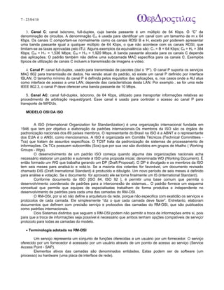 7 - 23/04/10
                                                                           A p o s tila s e tu to r ia is n a á r e a d e in fo r m á tic a



    3. Canal C: canal isócrono, full-duplex, cuja banda passante é um múltiplo de 64 Kbps. O “C” da
denominação de circuitos. A denominação Cm é usada para identificar um canal com um tamanho de m x 64
Kbps. Os canais C comportam-se normalmente como os canais RDSI B e H, exceto por poderem apresentar
uma banda passante igual a qualquer múltiplo de 64 Kbps, o que não acontece com os canais RDSI, que
limitam-se as taxas aprovadas pelo ITU. Alguns exemplos da equivalência são: C1 = B = 64 Kbps; C6 = H() = 384
Kbps; C24 = H11 = 1,536 Mbps; C30 = H12 = 1,920 Mbps. A banda passante alocada para os canais C depende
das aplicações. O padrão também não define uma subcamada MAC específica para os canais C. Exemplos
típicos de utilização de canais C incluem a transmissão de imagens e vídeo.

   4. Canal P: canal full-duplex, usado para transmissão de pacotes (daí o “P”). O canal P suporta os serviços
MAC 802 para transmissão de dados. Na versão atual do padrão, só existe um canal P definido por interface
ISLAN. O tamanho mínimo do canal P é definido pelos requisitos das aplicações, e, nos casos onde a AU atua
como interface de acesso a uma LAN, depende das características desta LAN. Por exemplo , se for uma rede
IEEE 802.3, o canal P deve oferecer uma banda passante de 10 Mbps.

   5. Canal AC: canal full-duplex, isócrono, de 64 Kbps, utilizado para transportar informações relativas ao
procedimento de arbitração request/grant. Esse canal é usado para controlar o acesso ao canal P para
transporte de MPDUs.

   MODELO OSI DA ISO


        A ISO (International Organization for Standardization) é uma organização internacional fundada em
1946 que tem por objetivo a elaboração de padrões internacionais.Os membros da ISO são os órgãos de
padronização nacionais dos 89 países membros. O representante do Brasil na ISO é a ABNT e o representante
dos EUA é o ANSI, como mencionamos. A ISO é organizada em Comitês Técnicos (Technical Committees -
Tcs) que tratam de assuntos específicos. O TC97 trata da padronização de sistemas de processamento de
informações. Os TCs possuem subcomitês (Scs) que por sua vez são divididos em grupos de trbalho ( Working
Groups - Wgs).
        O desenvolvimento de um padrão ISO começa quando alguma das organizações nacionais acha
necessário elaborar um padrão e submete à ISO uma proposta inicial, denominada WD (Working Document). É
então formado um WG que trabalha gerando um DP (Draft Proposal). O DP é divulgado e os membros da ISO
tem seis meses para analisá-lo e votá-lo. Se a maioria dos votantes for favorável, um documento revisado
chamado DIS (Draft Inernational Standard) é produzido e dibulgdo. Um novo período de seis meses é definido
para análise e votação. Se o documento for aprovado ele se torna finalmente um IS (International Standard).
        Conforme documento da ISO [ISO 84, ISO 92 ], é permitir uma base comum que permita o
desenvolvimento coordenado de padrões para a interconexão de sistemas... O padrão fornece um esquema
conceitual que permite que equipes de especialisatas trabalhem de forma produtiva e independente no
desenvolvimento de padrões para cada uma das camadas do RM-OSI.
        O RM-OSI, por si só não define a arquitetura da rede, porque não especifica com exatidão os serviços e
protocolos de cada camada. Ele simplesmente “diz o que cada camada deve fazer”. Entretanto, elaboram
documentos que definem com precisão serviço e protocolos das camadas do RM-OSI, que são publicados
como padrões internacionais.
        Dois Sistemas distintos que seguem o RM-OSI podem não permitir a troca de informações entre si, pois
para que a troca de informações seja possível é necessário que ambos tenham opções compatíveis de serviço/
protocolo para todas as camadas do modelo.

   • Terminologia adotada no RM-OSI

        Um serviço representa um conjunto de funções oferecidas a um usuário por um fornecedor. O serviço
oferecido por um fornecedor é acessado por um usuário através de um pornto de acesso ao serviço (Service
Access Point - SAP).
        Elementos ativos das camadas são denominados entidades. Estas podem ser de software (um
processo) ou hardware (uma placa de interface de rede).
 