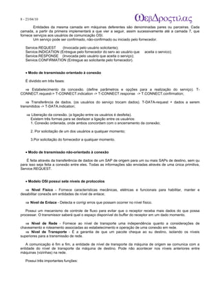 8 - 23/04/10
                                                                            A p o s tila s e tu to r ia is n a á r e a d e in fo r m á tic a

        Entidades da mesma camada em máquinas deferentes são denominadas pares ou parceiras. Cada
camada, a partir da primeira implementará a que vier a seguir, assim sucessivamente até a camada 7, que
fornece serviços aos usuários de comunicação OSI.
        Um serviço pode ser confirmado, não-confirmado ou iniciado pelo fornecedor.

   Service.REQUEST      (Invocada pelo usuário solicitante);
   Service.INDICATION (Entregue pelo fornecedor do serv ao usuário que       aceita o servico);
   Service.RESPONSE (Invocada pelo usuário que aceita o serviço);
   Service.CONFIRMATION (Entregue ao solicitante pelo fornecedor).


   • Modo de transmissão orientado à conexão

   É dividido em três fases:

  ⇒ Estabelecimento da concexão. (define parâmetros e opções para a realização do serviço). T-
CONNECT.request-> T-CONNECT.indication -> T-CONNECT.response -> T.CONNECT.confirmation;

   ⇒ Transferência de dados. (os usuários do serviço trocam dados). T-DATA-request + dados a serem
transmitidos -> T-DATA.indication;

    ⇒ Liberação da conexão. (a ligação entre os usuários é desfeita).
     Existem três formas para se desfazer a ligação entre os usuários:
     1. Conexão ordenada, onde ambos concordam com o encerramento da conexão;

      2. Por solicitação de um dos usuários a qualquer momento;

      3.Por solicitação do fornecedor a qualquer momento.


   • Modo de transmissão não-orientado à conexão

    É feita através da transferência de dados de um SAP de origem para um ou mais SAPs de destino, sem qu
para isso seja feita a conexão entre eles. Todas as informações são enviadas através de uma única primitiva,
Service.REQUEST.


   • Modelo OSI possui sete níveis de protocolos

   ⇒ Nível Físico - Fornece características mecânicas, elétricas e funcionais para habilitar, manter e
desabilitar conexõs em entidades de nível de enlace;

   ⇒ Nível de Enlace - Detecta e corrigi erros que possam ocorrer no nível físico.

   Possui um mecanismo de controle de fluxo para evitar que o receptor receba mais dados do que possa
processar. O transmissor saberá quel o espaço disponível do buffer do receptor em um dado momento.

   ⇒ Nível de Rede - Fornece ao nível de transporte uma independência quanto a considerações de
chaveamento e roteamento associadas ao estabelecimento e operação de uma conexão em rede.
   ⇒ Nível de Transporte - É a garantia de que um pacote cheque ao su destino, isolando os níveis
superiores para a transmissão de rede.

   A comunicação é fim a fim, a entidade de nível de transporte da máquina de origem se comunica com a
entidade do nível de transporte da máquina de destino. Pode não acontecer nos níveis anteriores entre
máquinas (vizinhas) na rede.

   Possui três importantes funções:
 