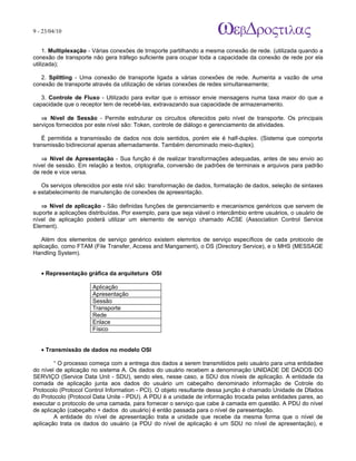 9 - 23/04/10
                                                                             A p o s tila s e tu to r ia is n a á r e a d e in fo r m á tic a



     1. Multiplexação - Várias conexões de trnsporte partilhando a mesma conexão de rede. (utilizada quando a
conexão de transporte não gera tráfego suficiente para ocupar toda a capacidade da conexão de rede por ela
utilizada);

   2. Splitting - Uma conexão de transporte ligada a várias conexões de rede. Aumenta a vazão de uma
conexão de transporte através da utilização de várias conexões de redes simultaneamente;

   3. Controle de Fluxo - Utilizado para evitar que o emissor envie mensagens numa taxa maior do que a
capacidade que o receptor tem de recebê-las, extravazando sua capacidade de armazenamento.

   ⇒ Nível de Sessão - Permite estruturar os circuitos oferecidos pelo nível de transporte. Os principais
serviços fornecidos por este nível são: Token, controle de diálogo e gerenciamento de atividades.

   É permitida a transmissão de dados nos dois sentidos, porém ele é half-duplex. (Sistema que comporta
transmissão bidirecional apenas alternadamente. Também denominado meio-duplex).

   ⇒ Nível de Apresentação - Sua função é de realizar transformações adequadas, antes de seu envio ao
nível de sessão. Em relação a textos, criptografia, conversão de padrões de terminais e arquivos para padrão
de rede e vice versa.

   Os serviços oferecidos por este nívl são: transformação de dados, formatação de dados, seleção de sintaxes
e estabelecimento de manutenção de conexões de apreesntação.

   ⇒ Nível de aplicação - São definidas funções de gerenciamento e mecanismos genéricos que servem de
suporte a aplicações distribuídas. Por exemplo, para que seja viável o intercâmbio entrre usuários, o usuário de
nível de aplicação poderá utilizar um elemento de serviço chamado ACSE (Association Control Service
Element).

   Além dos elementos de serviço genérico existem elemntos de serviço específicos de cada protocolo de
aplicação, como FTAM (File Transfer, Access and Mangament), o DS (Directory Service), e o MHS (MESSAGE
Handling System).


   • Representação gráfica da arquitetura OSI

                      Aplicação
                      Apresentação
                      Sessão
                      Transporte
                      Rede
                      Enlace
                      Físico


   • Transmissão de dados no modelo OSI

        “ O processo começa com a entrega dos dados a serem transmitiidos pelo usuário para uma entidadee
do nível de aplicação no sistema A. Os dados do usuário recebem a denominação UNIDADE DE DADOS DO
SERVIÇO (Service Data Unit - SDU), sendo eles, nesse caso, a SDU dos níveis de aplicação. A entidade da
comada de aplicação junta aos dados do usuário um cabeçalho denominado informação de Cotrole do
Protocolo (Protocol Control Information - PCI). O objeto resultante dessa junção é chamado Unidade de Dfados
do Protocolo (Protocol Data Unite - PDU). A PDU é a unidade de informação trocada pelas entidades pares, ao
executar o protocolo de uma camada, para fornecer o serviço que cabe à camada em questão. A PDU do nível
de aplicação (cabeçalho + dados do usuário) é então passada para o nível de paresentação.
        A entidade do nível de apresentação trata a unidade que recebe da mesma forma que o nível de
aplicação trata os dados do usuário (a PDU do nível de aplicação é um SDU no nível de apresentação), e
 