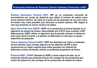 Protocolos Internos de Pasarela (Interior Gateway Protocols o IGP)


Routing Information Protocol (RIP). RIP es un protocolo universal de
enrutamiento por vector de distancia que utiliza el número de saltos como
único sistema métrico. Un salto es el paso de los paquetes de una red a otra.
Si existen dos rutas posibles para alcanzar el mismo destino, RIP elegirá la
ruta que presente un menor número de saltos.
Open Short Path First (OSPF). OSPF es un protocolo universal basado en el
algoritmo de estado de enlace, desarrollado por el IETF para sustituir a RIP.
Básicamente, OSPF utiliza un algoritmo que le permite calcular la distancia
más corta entre la fuente y el destino al determinar la ruta para un grupo
específico de paquetes.
Interior Gateway Protocol (IGRP). IGRP fue diseñado por Cisco a mediados
de los ochenta, para corregir algunos de los defectos de RIP y para
proporcionar un mejor soporte para redes grandes con enlaces de
diferentes anchos de banda, siendo un protocolo propietario de Cisco.

Enhaced IGRP - EIGRP. Basado en IGRP y como mejora de este, es un
protocolo híbrido que pretende ofrecer las ventajas de los protocolos por
vector de distancia y las ventajas de los protocolos de estado de enlace.
 