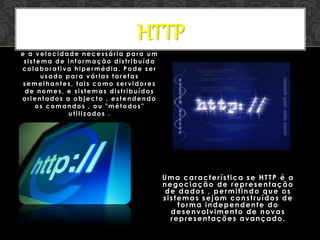 HTTP é um protocolo com a leveza
e a velocidade necessária para um
sistema de informação distribuída
colaborativa hipermédia. Pode ser
usado para várias tarefas
semelhantes, tais como servidores
de nomes, e sistemas distribuídos
orientados a objecto , estendendo
os comandos , ou "métodos"
utilizados .
Uma característica se HTTP é a
negociação de representação
de dados , permitindo que os
sistemas sejam construídos de
forma independente do
desenvolvimento de novas
representações avançado.
HTTP
 