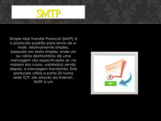 Simple Mail Transfer Protocol (SMTP) é
o protocolo padrão para envio de e-
mails relativamente simples,
baseado em texto simples, onde um
ou vários destinatários de uma
mensagem são especificados (e, na
maioria dos casos, validados) sendo,
depois, a mensagem transferida. Este
protocolo utiliza a porta 25 numa
rede TCP. ails através da Internet.
SMTP é um
SMTP
 