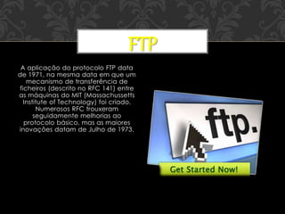 A aplicação do protocolo FTP data
de 1971, na mesma data em que um
mecanismo de transferência de
ficheiros (descrito no RFC 141) entre
as máquinas do MIT (Massachussetts
Institute of Technology) foi criado.
Numerosos RFC trouxeram
seguidamente melhorias ao
protocolo básico, mas as maiores
inovações datam de Julho de 1973.
FTP
 