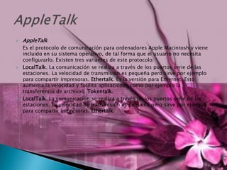 AppleTalk	Es el protocolo de comunicación para ordenadores Apple Macintosh y viene incluido en su sistema operativo, de tal forma que el usuario no necesita configurarlo. Existen tres variantes de este protocolo:LocalTalk. La comunicación se realiza a través de los puertos serie de las estaciones. La velocidad de transmisión es pequeña pero sirve por ejemplo para compartir impresoras. Ethertalk. Es la versión para Ethernet. Esto aumenta la velocidad y facilita aplicaciones como por ejemplo la transferencia de archivos. Tokentalk. LocalTalk. La comunicación se realiza a través de los puertos serie de las estaciones. La velocidad de transmisión es pequeña pero sirve por ejemplo para compartir impresoras. Ethertalk.AppleTalk