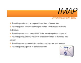 IMAP
                                                       Diferencias con pop3

 Respaldo para los modos de operación en línea y fuera de línea
 Respaldo para la conexión de múltiples clientes simultáneos a un mismo
destinatario
 Respaldo para acceso a partes MIME de los mensajes y obtención parcial
 Respaldo para que la información de estado del mensaje se mantenga en el
servidor
 Respaldo para accesos múltiples a los buzones de correo en el servidor
 Respaldo para búsquedas de parte del servidor
 