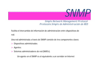 SNMP
                                    Simple Network Management Protocol
                                Protocolo Simple de Administración de RED

Facilita el intercambio de información de administración entre dispositivos de
red.

Una red administrada a través de SNMP consiste de tres componentes claves:
 Dispositivos administrados;
 Agentes;
 Sistemas administradores de red (NMS’s).

       Un agente en el SNMP es el equivalente a un servidor en Internet
 