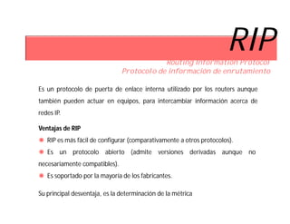 RIP
                                           Routing Information Protocol
                               Protocolo de información de enrutamiento

Es un protocolo de puerta de enlace interna utilizado por los routers aunque
también pueden actuar en equipos, para intercambiar información acerca de
redes IP.

Ventajas de RIP
 RIP es más fácil de configurar (comparativamente a otros protocolos).
 Es un protocolo abierto (admite versiones derivadas aunque no
necesariamente compatibles).
 Es soportado por la mayoría de los fabricantes.

Su principal desventaja, es la determinación de la métrica
 