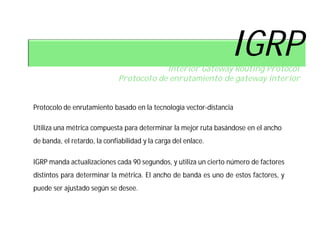 IGRP
                                          Interior Gateway Routing Protocol
                              Protocolo de enrutamiento de gateway interior


Protocolo de enrutamiento basado en la tecnología vector-distancia

Utiliza una métrica compuesta para determinar la mejor ruta basándose en el ancho
de banda, el retardo, la confiabilidad y la carga del enlace.

IGRP manda actualizaciones cada 90 segundos, y utiliza un cierto número de factores
distintos para determinar la métrica. El ancho de banda es uno de estos factores, y
puede ser ajustado según se desee.
 