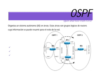 OSPF
                                                             Open Shortest Path First
Organiza un sistema autónomo (AS) en áreas. Estas áreas son grupos lógicos de routers
cuya información se puede resumir para el resto de la red.



OSPF distingue los siguientes tipos de
área:
 Área Backbone
 Área stub
 Área not-so-stubby
 
