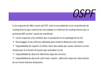 OSPF
Es la respuesta de IAB a través del IETF, ante la necesidad de crear un protocolo de
routing interno que cubriera las necesidades en Internet de routing interno que el
protocolo RIP versión 1 ponía de manifiesto:
 Lenta respuesta a los cambios que se producían en la topología de la red.
 Poco bagaje en las métricas utilizadas para medir la distancia entre nodos.
 Imposibilidad de repartir el trafico entre dos nodos por varios caminos si estos
existían por la creación de bucles que saturaban la red.
 Imposibilidad de discernir diferentes tipos de servicios.
 Imposibilidad de discernir entre host, routers , diferentes tipos de redes dentro
de un mismo Sistema Autónomo
 