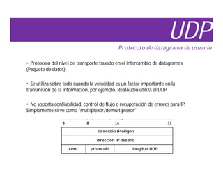 UDP
                                             Protocolo de datagrama de usuario

• Protocolo del nivel de transporte basado en el intercambio de datagramas
(Paquete de datos)

• Se utiliza sobre todo cuando la velocidad es un factor importante en la
transmisión de la información, por ejemplo, RealAudio utiliza el UDP.

• No soporta confiabilidad, control de flujo o recuperación de errores para IP.
Simplemente sirve como "multiplexor/demultiplexor"
 