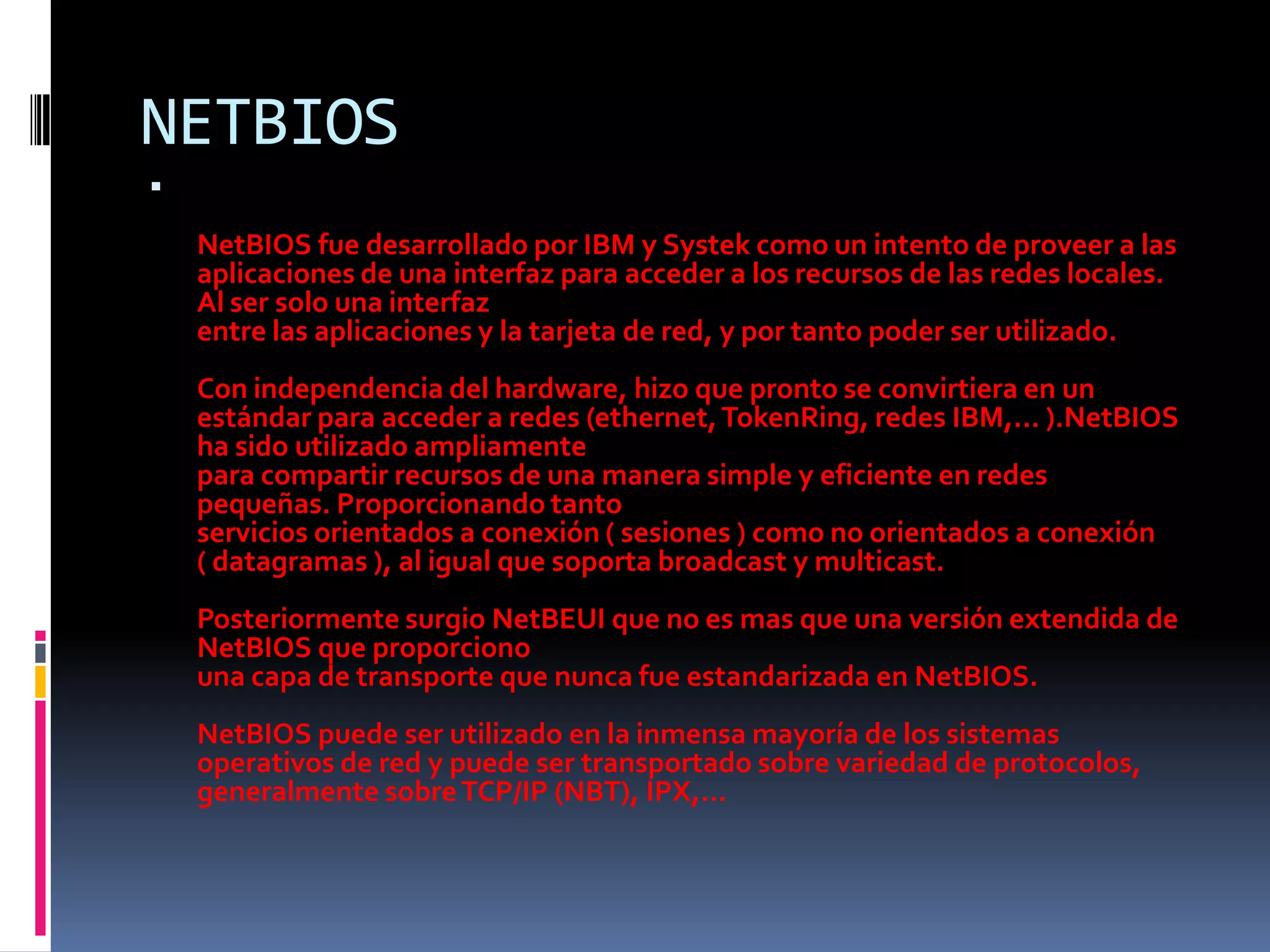 NETBIOSNetBIOS fue desarrollado por IBM y Systek como un intento de proveer a las aplicaciones de una interfaz para acceder a los recursos de las redes locales. Al ser solo una interfazentre las aplicaciones y la tarjeta de red, y por tanto poder ser utilizado.Con independencia del hardware, hizo que pronto se convirtiera en un estándar para acceder a redes (ethernet, TokenRing, redes IBM,... ).NetBIOS ha sido utilizado ampliamentepara compartir recursos de una manera simple y eficiente en redespequeñas. Proporcionando tantoservicios orientados a conexión ( sesiones ) como no orientados a conexión( datagramas ), al igual que soporta broadcast y multicast.Posteriormente surgio NetBEUI que no es mas que una versión extendida de NetBIOS que proporcionouna capa de transporte que nunca fue estandarizada en NetBIOS.NetBIOS puede ser utilizado en la inmensa mayoría de los sistemasoperativos de red y puede ser transportado sobre variedad de protocolos,generalmente sobre TCP/IP (NBT), IPX,...