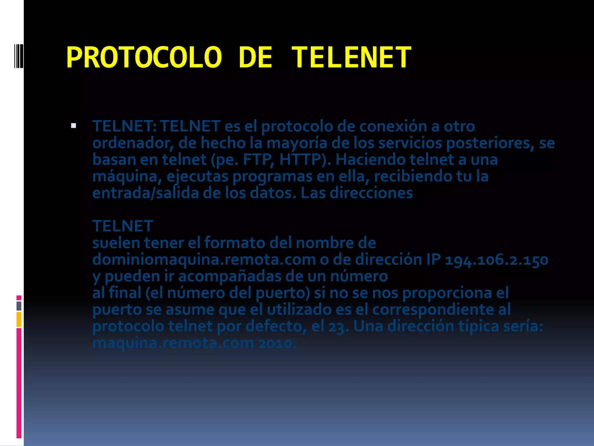 PROTOCOLO DE TELENETTELNET: TELNET es el protocolo de conexión a otro ordenador, de hecho la mayoría de los servicios posteriores, se basan en telnet (pe. FTP, HTTP). Haciendo telnet a una máquina, ejecutas programas en ella, recibiendo tu la entrada/salida de los datos. Las direcciones TELNETsuelen tener el formato del nombre de dominiomaquina.remota.com o de dirección IP 194.106.2.150 y pueden ir acompañadas de un númeroal final (el número del puerto) si no se nos proporciona el puerto se asume que el utilizado es el correspondiente al protocolo telnet por defecto, el 23. Una dirección típica sería: maquina.remota.com 2010.