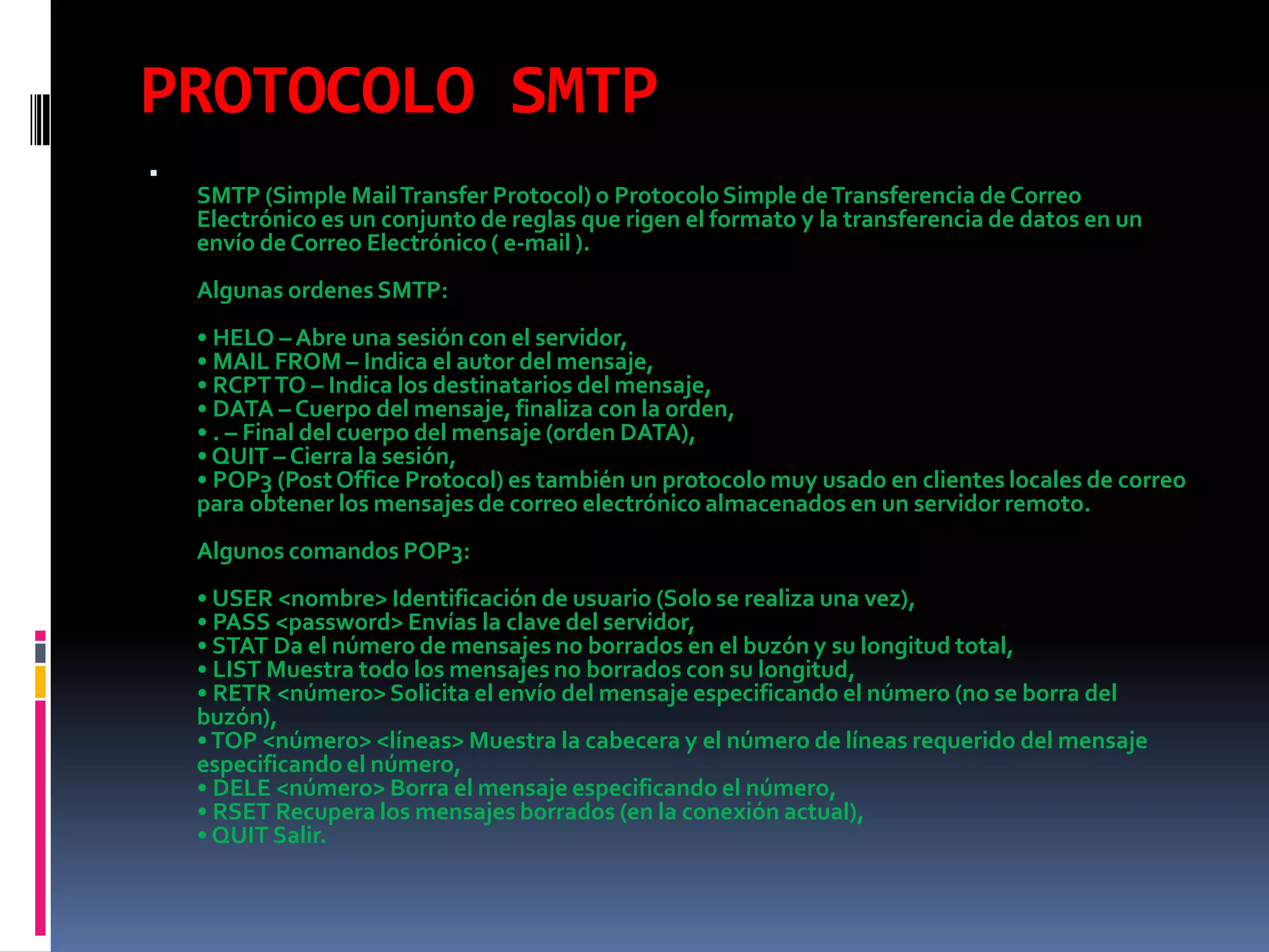 PROTOCOLO SMTPSMTP (Simple Mail Transfer Protocol) o Protocolo Simple de Transferencia de Correo Electrónico es un conjunto de reglas que rigen el formato y la transferencia de datos en un envío de Correo Electrónico ( e-mail ).Algunas ordenes SMTP:• HELO – Abre una sesión con el servidor,• MAIL FROM – Indica el autor del mensaje,• RCPT TO – Indica los destinatarios del mensaje,• DATA – Cuerpo del mensaje, finaliza con la orden,• . – Final del cuerpo del mensaje (orden DATA),• QUIT – Cierra la sesión,• POP3 (Post Office Protocol) es también un protocolo muy usado en clientes locales de correo para obtener los mensajes de correo electrónico almacenados en un servidor remoto.Algunos comandos POP3:• USER <nombre> Identificación de usuario (Solo se realiza una vez),• PASS <password> Envías la clave del servidor,• STAT Da el número de mensajes no borrados en el buzón y su longitud total,• LIST Muestra todo los mensajes no borrados con su longitud,• RETR <número> Solicita el envío del mensaje especificando el número (no se borra del buzón),• TOP <número> <líneas> Muestra la cabecera y el número de líneas requerido del mensaje especificando el número,• DELE <número> Borra el mensaje especificando el número,• RSET Recupera los mensajes borrados (en la conexión actual),• QUIT Salir.